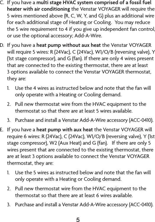 5C.  If you have a multi stage HVAC system comprised of a fossil fuel heater with air conditioning the Venstar VOYAGER will require the 5wiresmentionedabove(R,C,W,Y,andG)plusanadditionalwireforeachadditionalstageofHeatingorCooling.Youmayreducethe 5 wire requirement to 4 if you give up independent fan control, orusetheoptionalaccessory;Add-A-Wire.D. Ifyouhaveaheat pump without aux heat the Venstar VOYAGER willrequire5wires:R(24Vac),C(24Vac),W1/O/B(reversingvalve),Y(1ststagecompressor),andG(fan).Ifthereareonly4wirespresentthatareconnectedtotheexistingthermostat,thereareatleast3optionsavailabletoconnecttheVenstarVOYAGERthermostat,they are:1. Usethe4wiresasinstructedbelowandnotethatthefanwillonlyoperatewithaHeatingorCoolingdemand.2. PullnewthermostatwirefromtheHVACequipmenttothethermostat so that there are at least 5 wires available.3. PurchaseandinstallaVenstarAdd-A-Wireaccessory(ACC-0410).E.  If you have a heat pump with aux heat the Venstar VOYAGER will require6wires:R(24Vac),C(24Vac),W1/O/B(reversingvalve),Y(1ststagecompressor),W2(AuxHeat)andG(fan).Ifthereareonly5wirespresentthatareconnectedtotheexistingthermostat,thereareatleast3optionsavailabletoconnecttheVenstarVOYAGERthermostat, they are:1. Usethe5wiresasinstructedbelowandnotethatthefanwillonlyoperatewithaHeatingorCoolingdemand.2. PullnewthermostatwirefromtheHVACequipmenttothethermostat so that there are at least 6 wires available.3. PurchaseandinstallaVenstarAdd-A-Wireaccessory(ACC-0410).