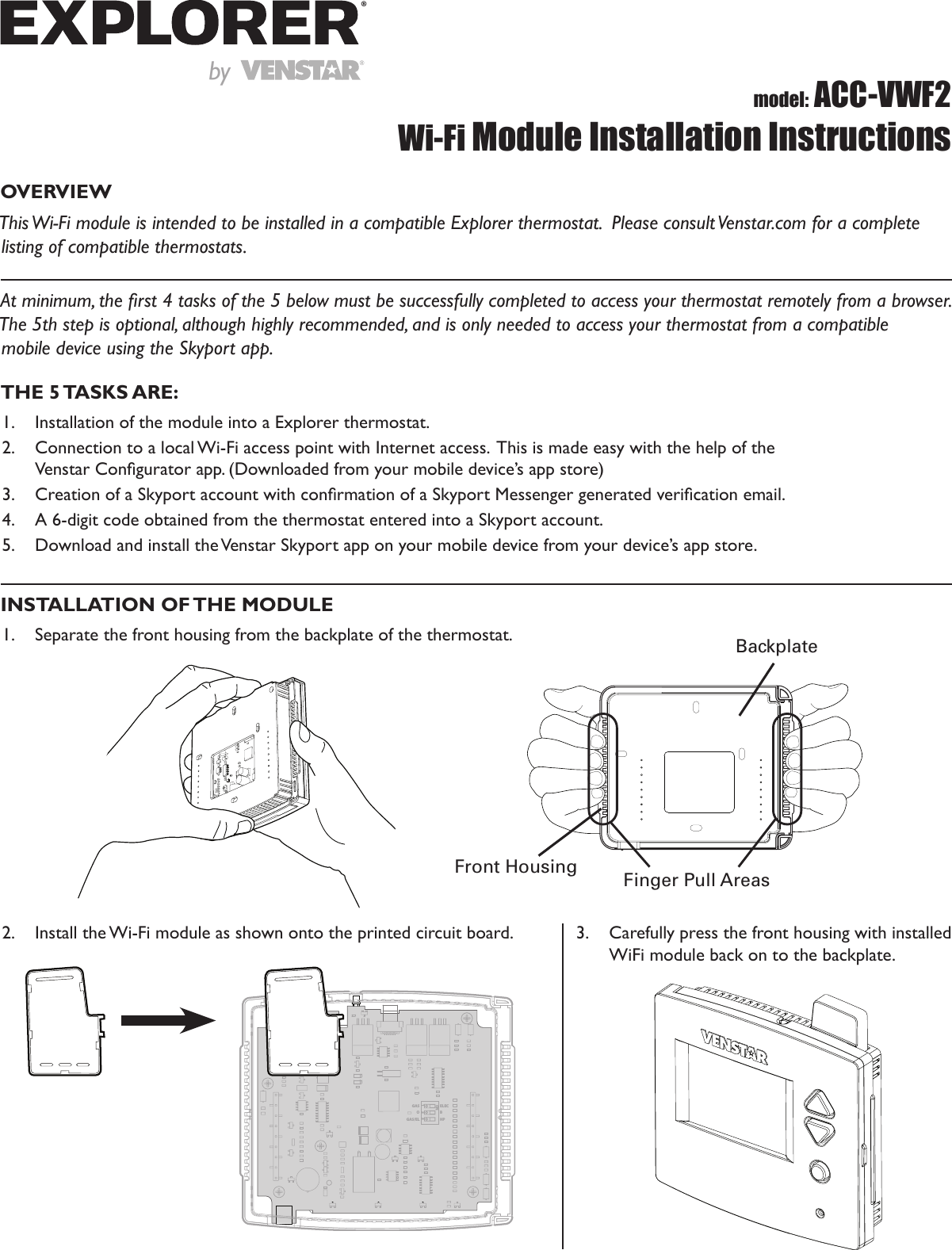 OVERVIEWThis Wi-Fi module is intended to be installed in a compatible Explorer thermostat.  Please consult Venstar.com for a complete listing of compatible thermostats. At minimum, the rst 4 tasks of the 5 below must be successfully completed to access your thermostat remotely from a browser.   The 5th step is optional, although highly recommended, and is only needed to access your thermostat from a compatible  mobile device using the Skyport app.  model: ACC-VWF2Wi-Fi Module Installation InstructionsTHE  5 TASKS ARE:1.  Installation of the module into a Explorer thermostat.2.  Connection to a local Wi-Fi access point with Internet access.  This is made easy with the help of the  Venstar Congurator app. (Downloaded from your mobile device’s app store)3.  Creation of a Skyport account with conrmation of a Skyport Messenger generated verication email.4.  A 6-digit code obtained from the thermostat entered into a Skyport account.5.  Download and install the Venstar Skyport app on your mobile device from your device’s app store.INSTALLATION OF THE MODULE1.  Separate the front housing from the backplate of the thermostat. BackplateFront Housing Finger Pull Areas2.  Install the Wi-Fi module as shown onto the printed circuit board.1GASOGAS/ELELECBHPON233.  Carefully press the front housing with installed WiFi module back on to the backplate.by®