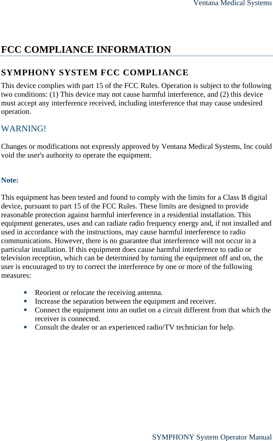 Ventana Medical Systems      SYMPHONY System Operator Manual  FCC COMPLIANCE INFORMATION SYMPHONY SYSTEM FCC COMPLIANCE This device complies with part 15 of the FCC Rules. Operation is subject to the following two conditions: (1) This device may not cause harmful interference, and (2) this device must accept any interference received, including interference that may cause undesired operation. WARNING!  Changes or modifications not expressly approved by Ventana Medical Systems, Inc could void the user&apos;s authority to operate the equipment.  Note:  This equipment has been tested and found to comply with the limits for a Class B digital device, pursuant to part 15 of the FCC Rules. These limits are designed to provide reasonable protection against harmful interference in a residential installation. This equipment generates, uses and can radiate radio frequency energy and, if not installed and used in accordance with the instructions, may cause harmful interference to radio communications. However, there is no guarantee that interference will not occur in a particular installation. If this equipment does cause harmful interference to radio or television reception, which can be determined by turning the equipment off and on, the user is encouraged to try to correct the interference by one or more of the following measures:   Reorient or relocate the receiving antenna.  Increase the separation between the equipment and receiver.  Connect the equipment into an outlet on a circuit different from that which the receiver is connected.  Consult the dealer or an experienced radio/TV technician for help.  