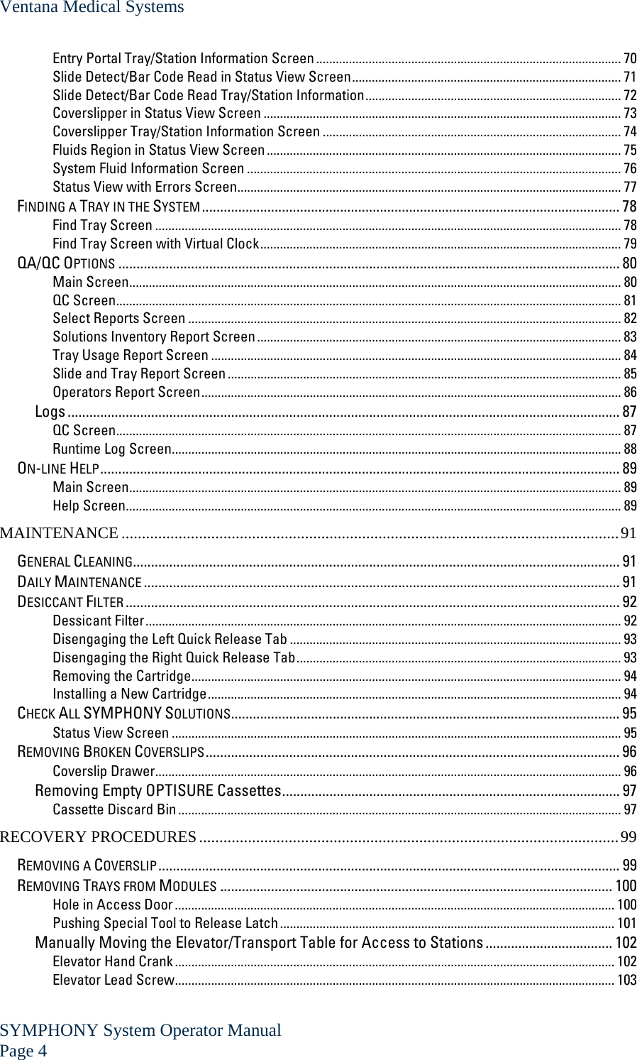 Ventana Medical Systems SYMPHONY System Operator Manual Page 4   Entry Portal Tray/Station Information Screen............................................................................................. 70 Slide Detect/Bar Code Read in Status View Screen.................................................................................. 71 Slide Detect/Bar Code Read Tray/Station Information.............................................................................. 72 Coverslipper in Status View Screen ............................................................................................................. 73 Coverslipper Tray/Station Information Screen ........................................................................................... 74 Fluids Region in Status View Screen............................................................................................................ 75 System Fluid Information Screen .................................................................................................................. 76 Status View with Errors Screen..................................................................................................................... 77 FINDING A TRAY IN THE SYSTEM ................................................................................................................... 78 Find Tray Screen .............................................................................................................................................. 78 Find Tray Screen with Virtual Clock.............................................................................................................. 79 QA/QC OPTIONS .......................................................................................................................................... 80 Main Screen...................................................................................................................................................... 80 QC Screen.......................................................................................................................................................... 81 Select Reports Screen .................................................................................................................................... 82 Solutions Inventory Report Screen............................................................................................................... 83 Tray Usage Report Screen ............................................................................................................................. 84 Slide and Tray Report Screen........................................................................................................................ 85 Operators Report Screen................................................................................................................................ 86 Logs ........................................................................................................................................................ 87 QC Screen.......................................................................................................................................................... 87 Runtime Log Screen......................................................................................................................................... 88 ON-LINE HELP............................................................................................................................................... 89 Main Screen...................................................................................................................................................... 89 Help Screen....................................................................................................................................................... 89 MAINTENANCE ..........................................................................................................................91 GENERAL CLEANING...................................................................................................................................... 91 DAILY MAINTENANCE ................................................................................................................................... 91 DESICCANT FILTER ........................................................................................................................................ 92 Dessicant Filter................................................................................................................................................. 92 Disengaging the Left Quick Release Tab ..................................................................................................... 93 Disengaging the Right Quick Release Tab................................................................................................... 93 Removing the Cartridge................................................................................................................................... 94 Installing a New Cartridge.............................................................................................................................. 94 CHECK ALL SYMPHONY SOLUTIONS........................................................................................................... 95 Status View Screen ......................................................................................................................................... 95 REMOVING BROKEN COVERSLIPS.................................................................................................................. 96 Coverslip Drawer.............................................................................................................................................. 96 Removing Empty OPTISURE Cassettes............................................................................................. 97 Cassette Discard Bin....................................................................................................................................... 97 RECOVERY PROCEDURES.......................................................................................................99 REMOVING A COVERSLIP............................................................................................................................... 99 REMOVING TRAYS FROM MODULES ............................................................................................................ 100 Hole in Access Door...................................................................................................................................... 100 Pushing Special Tool to Release Latch ...................................................................................................... 101 Manually Moving the Elevator/Transport Table for Access to Stations ................................... 102 Elevator Hand Crank...................................................................................................................................... 102 Elevator Lead Screw...................................................................................................................................... 103 