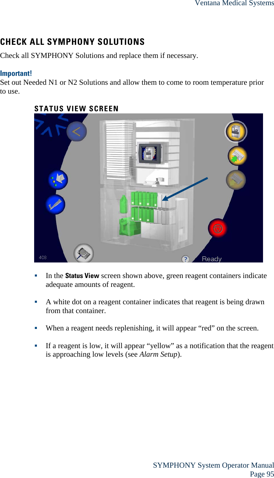 Ventana Medical Systems  SYMPHONY System Operator Manual Page 95 CHECK ALL SYMPHONY SOLUTIONS Check all SYMPHONY Solutions and replace them if necessary.  Important! Set out Needed N1 or N2 Solutions and allow them to come to room temperature prior to use.   STATUS VIEW SCREEN    In the Status View screen shown above, green reagent containers indicate adequate amounts of reagent.   A white dot on a reagent container indicates that reagent is being drawn from that container.   When a reagent needs replenishing, it will appear “red” on the screen.   If a reagent is low, it will appear “yellow” as a notification that the reagent is approaching low levels (see Alarm Setup).  