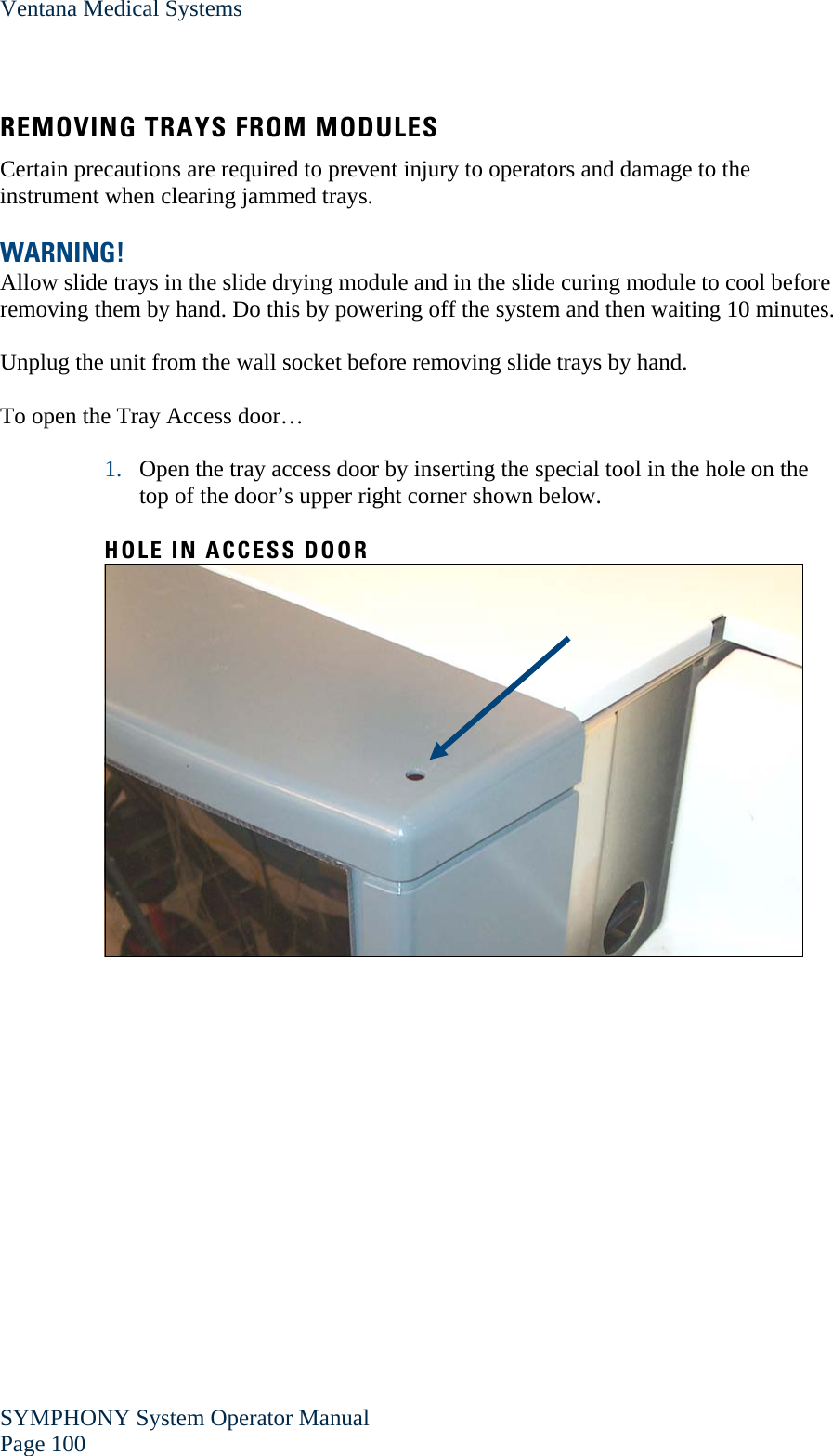 Ventana Medical Systems SYMPHONY System Operator Manual Page 100    REMOVING TRAYS FROM MODULES Certain precautions are required to prevent injury to operators and damage to the instrument when clearing jammed trays.  WARNING!  Allow slide trays in the slide drying module and in the slide curing module to cool before removing them by hand. Do this by powering off the system and then waiting 10 minutes.  Unplug the unit from the wall socket before removing slide trays by hand.  To open the Tray Access door…  1. Open the tray access door by inserting the special tool in the hole on the top of the door’s upper right corner shown below.  HOLE IN ACCESS DOOR   