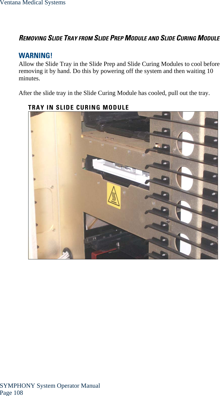 Ventana Medical Systems SYMPHONY System Operator Manual Page 108    REMOVING SLIDE TRAY FROM SLIDE PREP MODULE AND SLIDE CURING MODULE  WARNING!  Allow the Slide Tray in the Slide Prep and Slide Curing Modules to cool before removing it by hand. Do this by powering off the system and then waiting 10 minutes.  After the slide tray in the Slide Curing Module has cooled, pull out the tray.  TRAY IN SLIDE CURING MODULE      