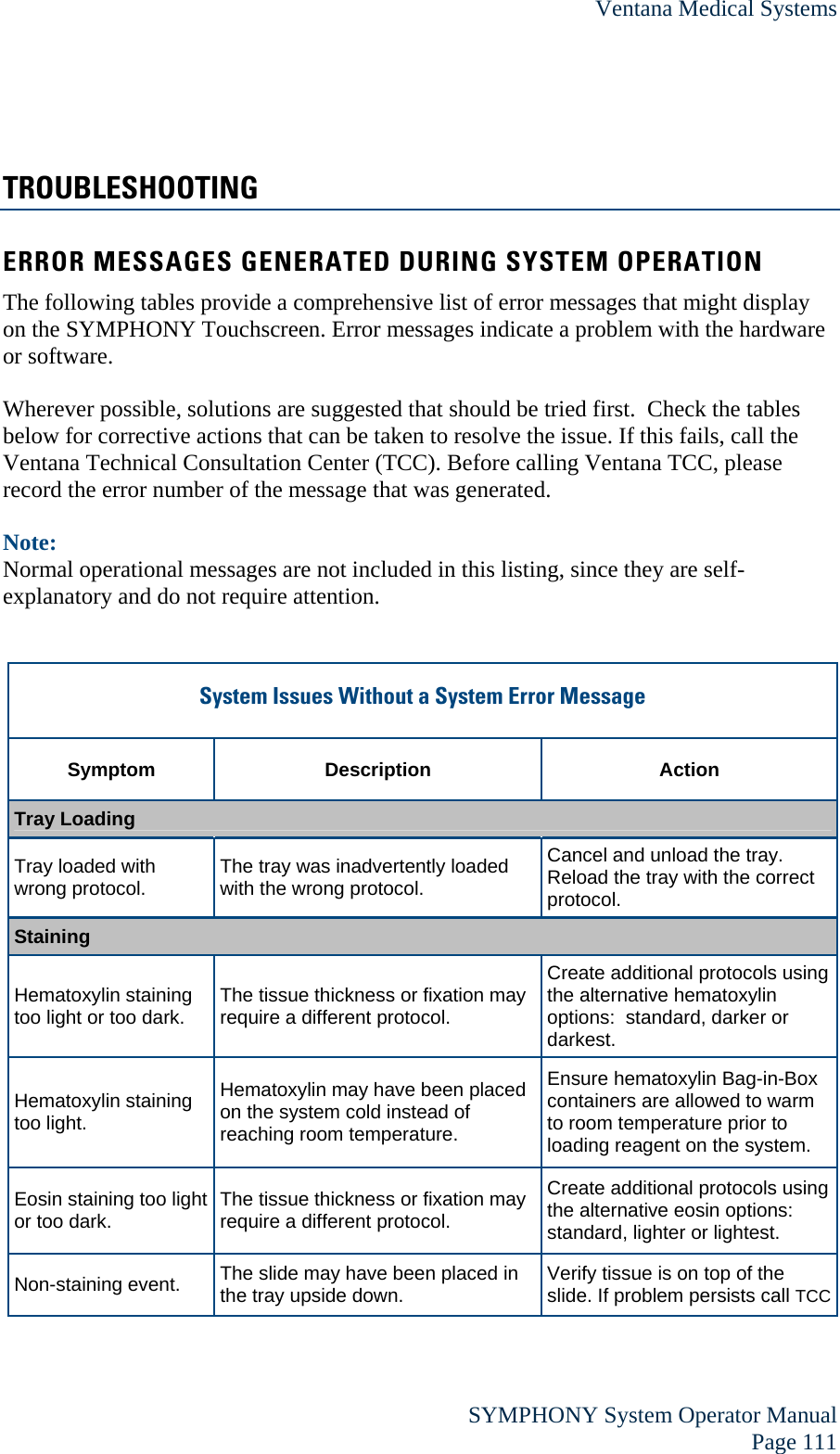 Ventana Medical Systems  SYMPHONY System Operator Manual Page 111 TROUBLESHOOTING ERROR MESSAGES GENERATED DURING SYSTEM OPERATION The following tables provide a comprehensive list of error messages that might display on the SYMPHONY Touchscreen. Error messages indicate a problem with the hardware or software.  Wherever possible, solutions are suggested that should be tried first.  Check the tables below for corrective actions that can be taken to resolve the issue. If this fails, call the Ventana Technical Consultation Center (TCC). Before calling Ventana TCC, please record the error number of the message that was generated.  Note:  Normal operational messages are not included in this listing, since they are self-explanatory and do not require attention.   System Issues Without a System Error Message  Symptom Description  Action Tray Loading Tray loaded with wrong protocol.  The tray was inadvertently loaded with the wrong protocol. Cancel and unload the tray.  Reload the tray with the correct protocol. Staining Hematoxylin staining too light or too dark.  The tissue thickness or fixation may require a different protocol. Create additional protocols using the alternative hematoxylin options:  standard, darker or darkest. Hematoxylin staining too light. Hematoxylin may have been placed on the system cold instead of reaching room temperature.  Ensure hematoxylin Bag-in-Box containers are allowed to warm to room temperature prior to loading reagent on the system.   Eosin staining too light or too dark.  The tissue thickness or fixation may require a different protocol. Create additional protocols using the alternative eosin options:  standard, lighter or lightest. Non-staining event.  The slide may have been placed in the tray upside down.  Verify tissue is on top of the slide. If problem persists call TCC