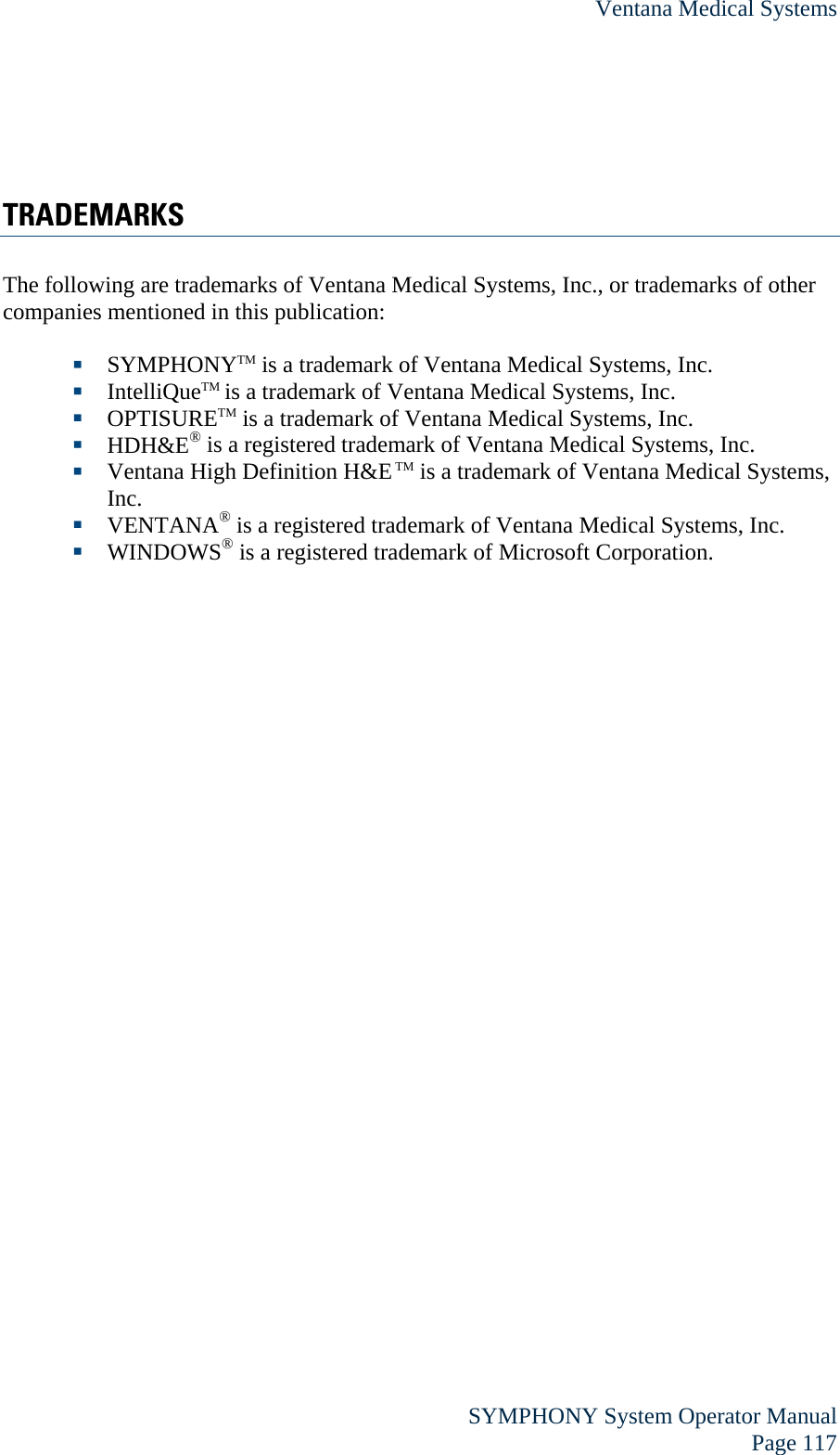 Ventana Medical Systems  SYMPHONY System Operator Manual Page 117  TRADEMARKS The following are trademarks of Ventana Medical Systems, Inc., or trademarks of other companies mentioned in this publication:   SYMPHONYTM is a trademark of Ventana Medical Systems, Inc.  IntelliQueTM is a trademark of Ventana Medical Systems, Inc.  OPTISURETM is a trademark of Ventana Medical Systems, Inc.  HDH&amp;E® is a registered trademark of Ventana Medical Systems, Inc.   Ventana High Definition H&amp;E TM is a trademark of Ventana Medical Systems, Inc.   VENTANA® is a registered trademark of Ventana Medical Systems, Inc.  WINDOWS® is a registered trademark of Microsoft Corporation. 