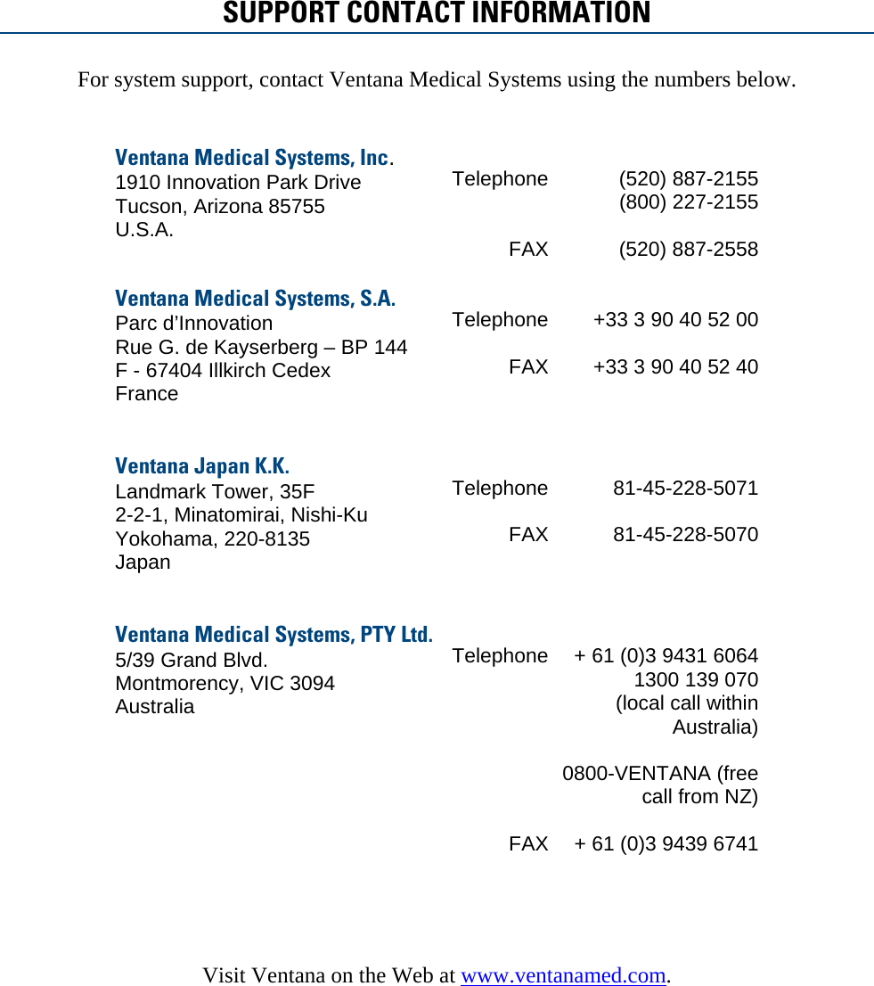   SUPPORT CONTACT INFORMATION For system support, contact Ventana Medical Systems using the numbers below.   Ventana Medical Systems, Inc. 1910 Innovation Park Drive Tucson, Arizona 85755 U.S.A.  TelephoneFAX (520) 887-2155         (800) 227-2155          (520) 887-2558 Ventana Medical Systems, S.A. Parc d’Innovation Rue G. de Kayserberg – BP 144 F - 67404 Illkirch Cedex France   TelephoneFAX +33 3 90 40 52 00  +33 3 90 40 52 40 Ventana Japan K.K. Landmark Tower, 35F 2-2-1, Minatomirai, Nishi-Ku Yokohama, 220-8135 Japan   TelephoneFAX 81-45-228-5071  81-45-228-5070 Ventana Medical Systems, PTY Ltd. 5/39 Grand Blvd. Montmorency, VIC 3094 Australia  TelephoneFAX + 61 (0)3 9431 6064 1300 139 070 (local call within Australia)  0800-VENTANA (free call from NZ)  + 61 (0)3 9439 6741    Visit Ventana on the Web at www.ventanamed.com.   