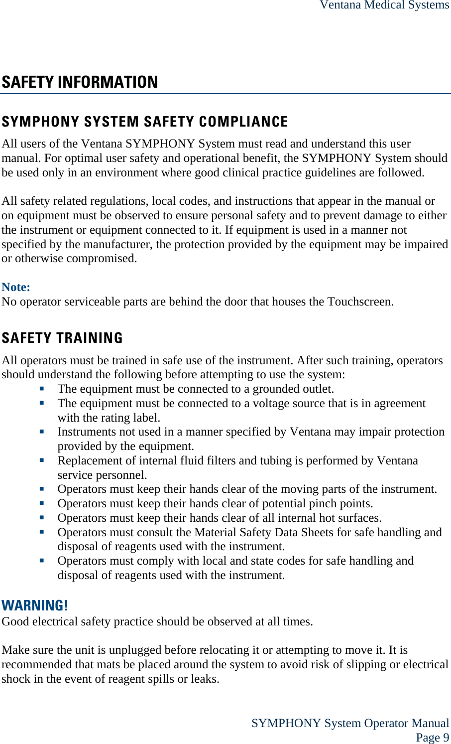 Ventana Medical Systems  SYMPHONY System Operator Manual Page 9 SAFETY INFORMATION SYMPHONY SYSTEM SAFETY COMPLIANCE All users of the Ventana SYMPHONY System must read and understand this user manual. For optimal user safety and operational benefit, the SYMPHONY System should be used only in an environment where good clinical practice guidelines are followed.  All safety related regulations, local codes, and instructions that appear in the manual or on equipment must be observed to ensure personal safety and to prevent damage to either the instrument or equipment connected to it. If equipment is used in a manner not specified by the manufacturer, the protection provided by the equipment may be impaired or otherwise compromised.  Note: No operator serviceable parts are behind the door that houses the Touchscreen.  SAFETY TRAINING All operators must be trained in safe use of the instrument. After such training, operators should understand the following before attempting to use the system:  The equipment must be connected to a grounded outlet.  The equipment must be connected to a voltage source that is in agreement with the rating label.  Instruments not used in a manner specified by Ventana may impair protection provided by the equipment.  Replacement of internal fluid filters and tubing is performed by Ventana service personnel.  Operators must keep their hands clear of the moving parts of the instrument.  Operators must keep their hands clear of potential pinch points.  Operators must keep their hands clear of all internal hot surfaces.  Operators must consult the Material Safety Data Sheets for safe handling and disposal of reagents used with the instrument.  Operators must comply with local and state codes for safe handling and disposal of reagents used with the instrument.  WARNING! Good electrical safety practice should be observed at all times.  Make sure the unit is unplugged before relocating it or attempting to move it. It is recommended that mats be placed around the system to avoid risk of slipping or electrical shock in the event of reagent spills or leaks.  