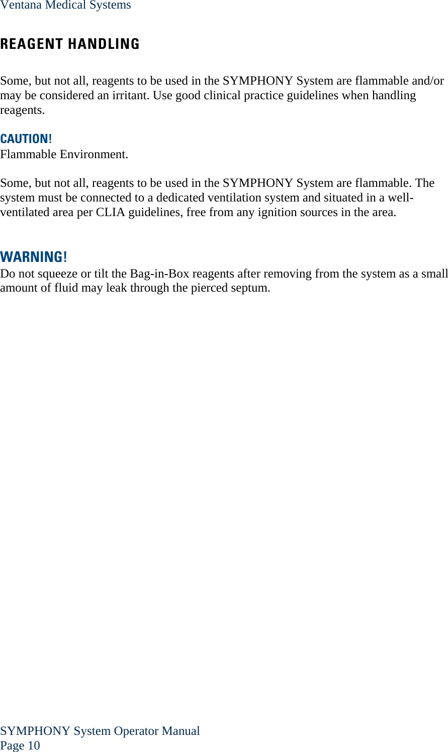 Ventana Medical Systems SYMPHONY System Operator Manual Page 10    REAGENT HANDLING  Some, but not all, reagents to be used in the SYMPHONY System are flammable and/or may be considered an irritant. Use good clinical practice guidelines when handling reagents.  CAUTION! Flammable Environment.  Some, but not all, reagents to be used in the SYMPHONY System are flammable. The system must be connected to a dedicated ventilation system and situated in a well-ventilated area per CLIA guidelines, free from any ignition sources in the area.   WARNING! Do not squeeze or tilt the Bag-in-Box reagents after removing from the system as a small amount of fluid may leak through the pierced septum. 