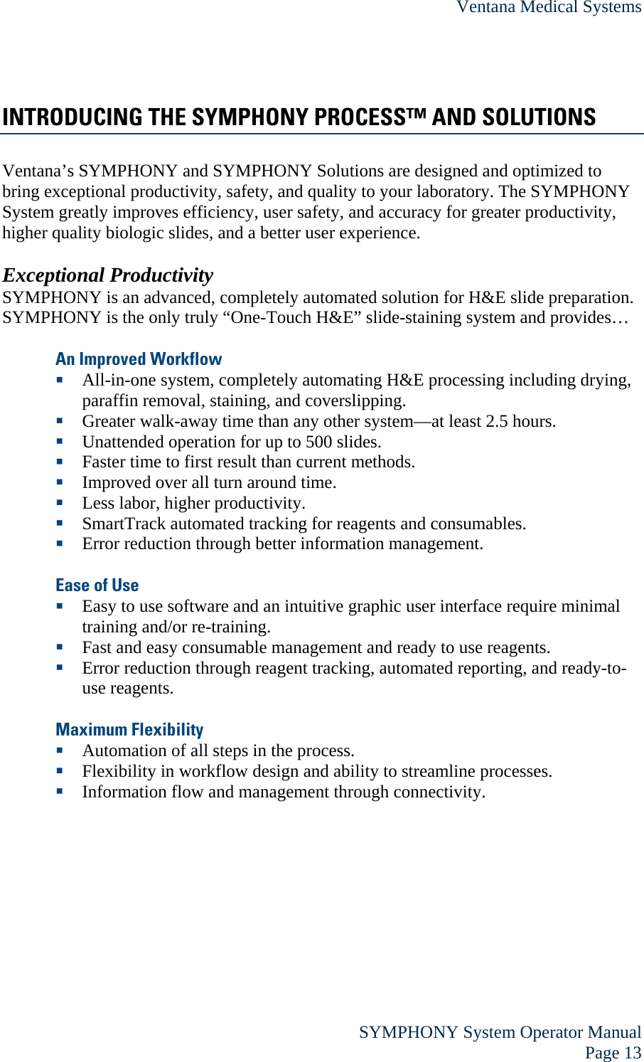 Ventana Medical Systems  SYMPHONY System Operator Manual Page 13 INTRODUCING THE SYMPHONY PROCESS™ AND SOLUTIONS Ventana’s SYMPHONY and SYMPHONY Solutions are designed and optimized to bring exceptional productivity, safety, and quality to your laboratory. The SYMPHONY System greatly improves efficiency, user safety, and accuracy for greater productivity, higher quality biologic slides, and a better user experience.   Exceptional Productivity SYMPHONY is an advanced, completely automated solution for H&amp;E slide preparation. SYMPHONY is the only truly “One-Touch H&amp;E” slide-staining system and provides…  An Improved Workflow  All-in-one system, completely automating H&amp;E processing including drying, paraffin removal, staining, and coverslipping.   Greater walk-away time than any other system—at least 2.5 hours.   Unattended operation for up to 500 slides.  Faster time to first result than current methods.  Improved over all turn around time.   Less labor, higher productivity.  SmartTrack automated tracking for reagents and consumables.  Error reduction through better information management.  Ease of Use  Easy to use software and an intuitive graphic user interface require minimal training and/or re-training.  Fast and easy consumable management and ready to use reagents.  Error reduction through reagent tracking, automated reporting, and ready-to-use reagents.  Maximum Flexibility  Automation of all steps in the process.  Flexibility in workflow design and ability to streamline processes.  Information flow and management through connectivity.  