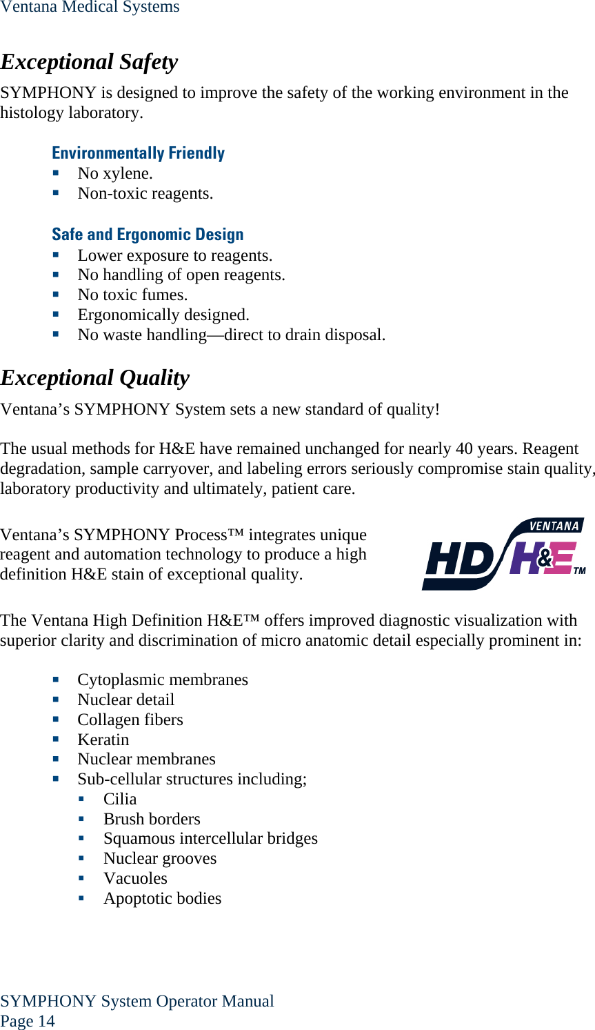 Ventana Medical Systems SYMPHONY System Operator Manual Page 14    Exceptional Safety SYMPHONY is designed to improve the safety of the working environment in the histology laboratory.  Environmentally Friendly  No xylene.  Non-toxic reagents.  Safe and Ergonomic Design  Lower exposure to reagents.  No handling of open reagents.  No toxic fumes.  Ergonomically designed.  No waste handling—direct to drain disposal.  Exceptional Quality Ventana’s SYMPHONY System sets a new standard of quality!  The usual methods for H&amp;E have remained unchanged for nearly 40 years. Reagent degradation, sample carryover, and labeling errors seriously compromise stain quality, laboratory productivity and ultimately, patient care.  Ventana’s SYMPHONY Process™ integrates unique reagent and automation technology to produce a high definition H&amp;E stain of exceptional quality.    The Ventana High Definition H&amp;E™ offers improved diagnostic visualization with superior clarity and discrimination of micro anatomic detail especially prominent in:   Cytoplasmic membranes  Nuclear detail  Collagen fibers  Keratin  Nuclear membranes  Sub-cellular structures including;  Cilia  Brush borders  Squamous intercellular bridges  Nuclear grooves  Vacuoles  Apoptotic bodies  