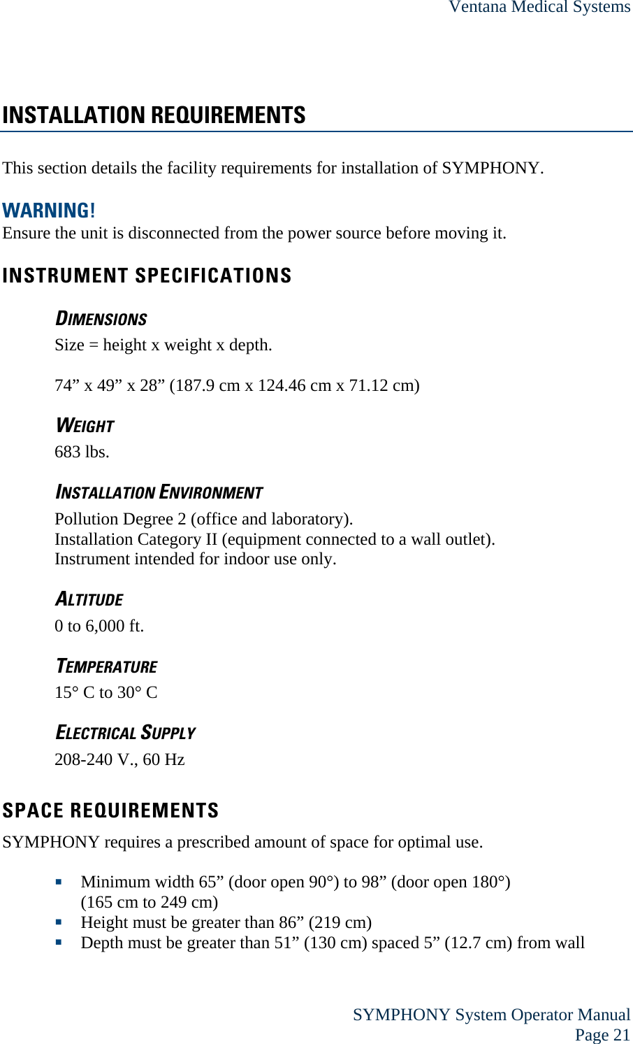 Ventana Medical Systems  SYMPHONY System Operator Manual Page 21 INSTALLATION REQUIREMENTS This section details the facility requirements for installation of SYMPHONY.  WARNING! Ensure the unit is disconnected from the power source before moving it.  INSTRUMENT SPECIFICATIONS DIMENSIONS Size = height x weight x depth.  74” x 49” x 28” (187.9 cm x 124.46 cm x 71.12 cm) WEIGHT 683 lbs.  INSTALLATION ENVIRONMENT Pollution Degree 2 (office and laboratory). Installation Category II (equipment connected to a wall outlet). Instrument intended for indoor use only. ALTITUDE 0 to 6,000 ft. TEMPERATURE 15° C to 30° C ELECTRICAL SUPPLY 208-240 V., 60 Hz  SPACE REQUIREMENTS SYMPHONY requires a prescribed amount of space for optimal use.   Minimum width 65” (door open 90°) to 98” (door open 180°)  (165 cm to 249 cm)  Height must be greater than 86” (219 cm)  Depth must be greater than 51” (130 cm) spaced 5” (12.7 cm) from wall 