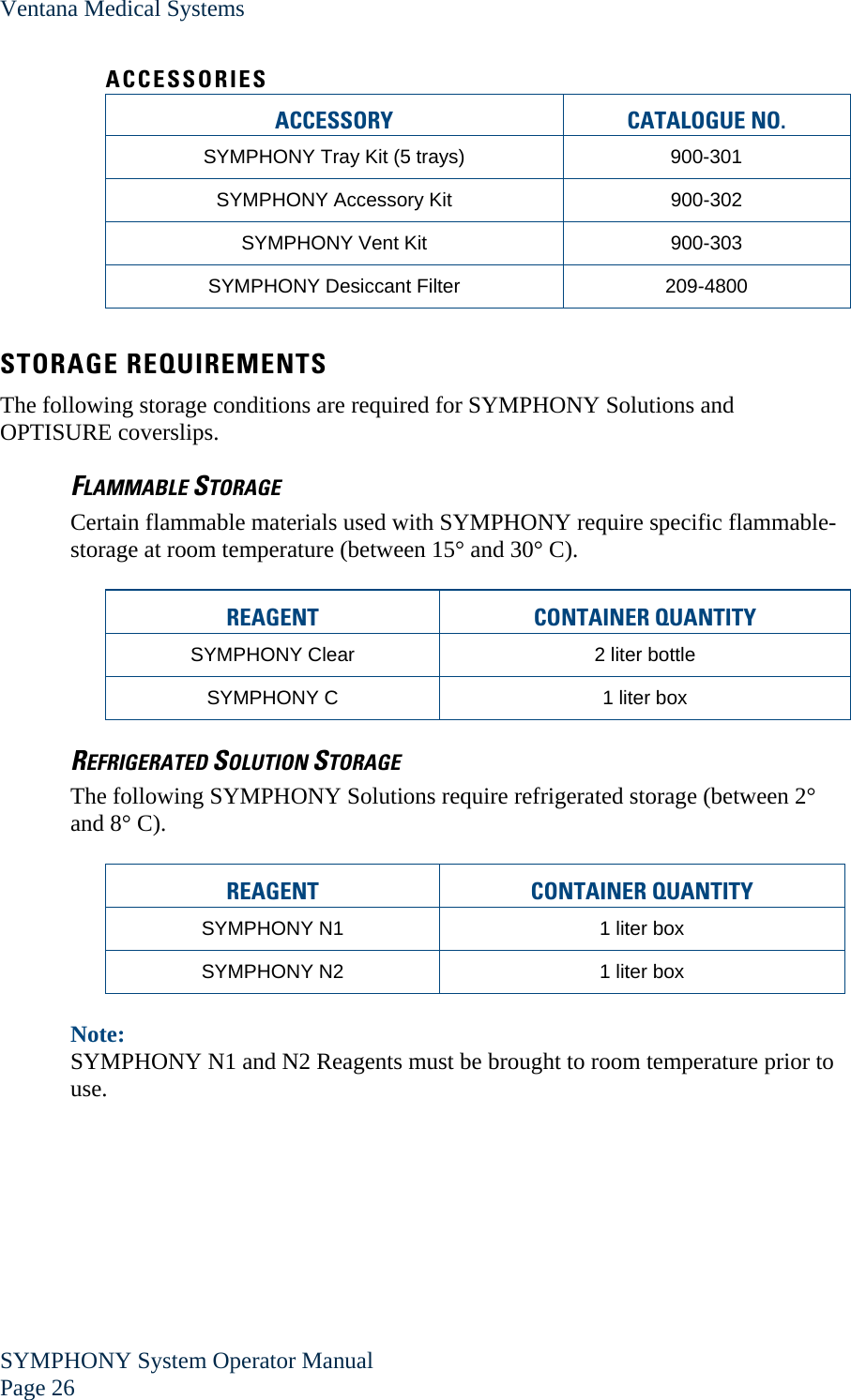 Ventana Medical Systems SYMPHONY System Operator Manual Page 26    ACCESSORIES ACCESSORY CATALOGUE NO. SYMPHONY Tray Kit (5 trays)  900-301 SYMPHONY Accessory Kit  900-302 SYMPHONY Vent Kit  900-303 SYMPHONY Desiccant Filter  209-4800  STORAGE REQUIREMENTS The following storage conditions are required for SYMPHONY Solutions and OPTISURE coverslips. FLAMMABLE STORAGE Certain flammable materials used with SYMPHONY require specific flammable-storage at room temperature (between 15° and 30° C).  REAGENT CONTAINER QUANTITY  SYMPHONY Clear  2 liter bottle SYMPHONY C  1 liter box REFRIGERATED SOLUTION STORAGE The following SYMPHONY Solutions require refrigerated storage (between 2° and 8° C).  REAGENT CONTAINER QUANTITY  SYMPHONY N1  1 liter box SYMPHONY N2  1 liter box  Note:  SYMPHONY N1 and N2 Reagents must be brought to room temperature prior to use. 