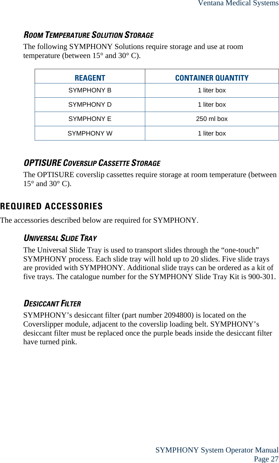 Ventana Medical Systems  SYMPHONY System Operator Manual Page 27 ROOM TEMPERATURE SOLUTION STORAGE The following SYMPHONY Solutions require storage and use at room temperature (between 15° and 30° C).  REAGENT CONTAINER QUANTITY  SYMPHONY B  1 liter box SYMPHONY D  1 liter box SYMPHONY E  250 ml box SYMPHONY W  1 liter box  OPTISURE COVERSLIP CASSETTE STORAGE The OPTISURE coverslip cassettes require storage at room temperature (between 15° and 30° C).   REQUIRED ACCESSORIES The accessories described below are required for SYMPHONY. UNIVERSAL SLIDE TRAY The Universal Slide Tray is used to transport slides through the “one-touch” SYMPHONY process. Each slide tray will hold up to 20 slides. Five slide trays are provided with SYMPHONY. Additional slide trays can be ordered as a kit of five trays. The catalogue number for the SYMPHONY Slide Tray Kit is 900-301.  DESICCANT FILTER SYMPHONY’s desiccant filter (part number 2094800) is located on the Coverslipper module, adjacent to the coverslip loading belt. SYMPHONY’s desiccant filter must be replaced once the purple beads inside the desiccant filter have turned pink.   