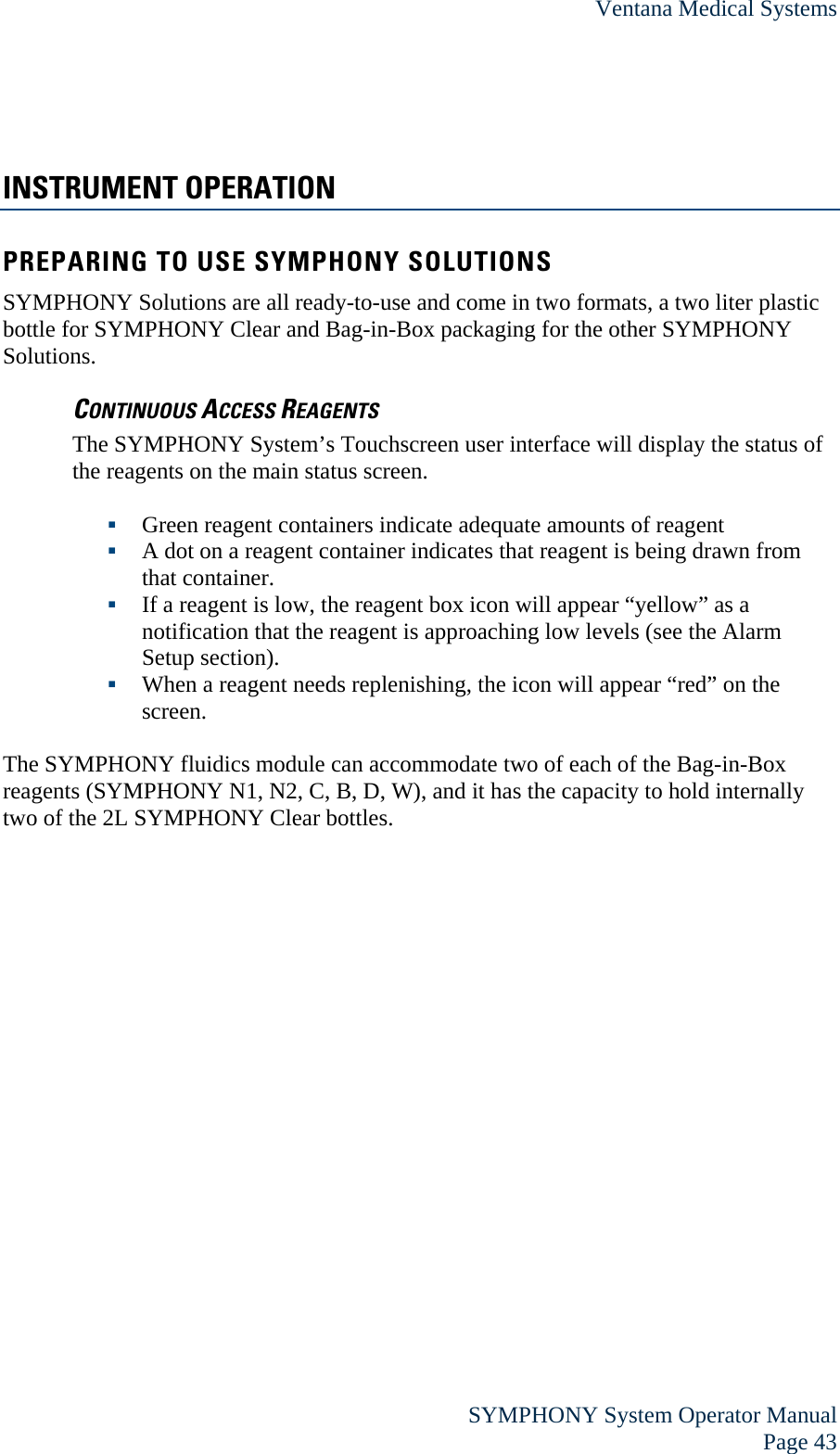 Ventana Medical Systems  SYMPHONY System Operator Manual Page 43 INSTRUMENT OPERATION PREPARING TO USE SYMPHONY SOLUTIONS SYMPHONY Solutions are all ready-to-use and come in two formats, a two liter plastic bottle for SYMPHONY Clear and Bag-in-Box packaging for the other SYMPHONY Solutions. CONTINUOUS ACCESS REAGENTS The SYMPHONY System’s Touchscreen user interface will display the status of the reagents on the main status screen.   Green reagent containers indicate adequate amounts of reagent  A dot on a reagent container indicates that reagent is being drawn from that container.  If a reagent is low, the reagent box icon will appear “yellow” as a notification that the reagent is approaching low levels (see the Alarm Setup section).   When a reagent needs replenishing, the icon will appear “red” on the screen.  The SYMPHONY fluidics module can accommodate two of each of the Bag-in-Box reagents (SYMPHONY N1, N2, C, B, D, W), and it has the capacity to hold internally two of the 2L SYMPHONY Clear bottles.   