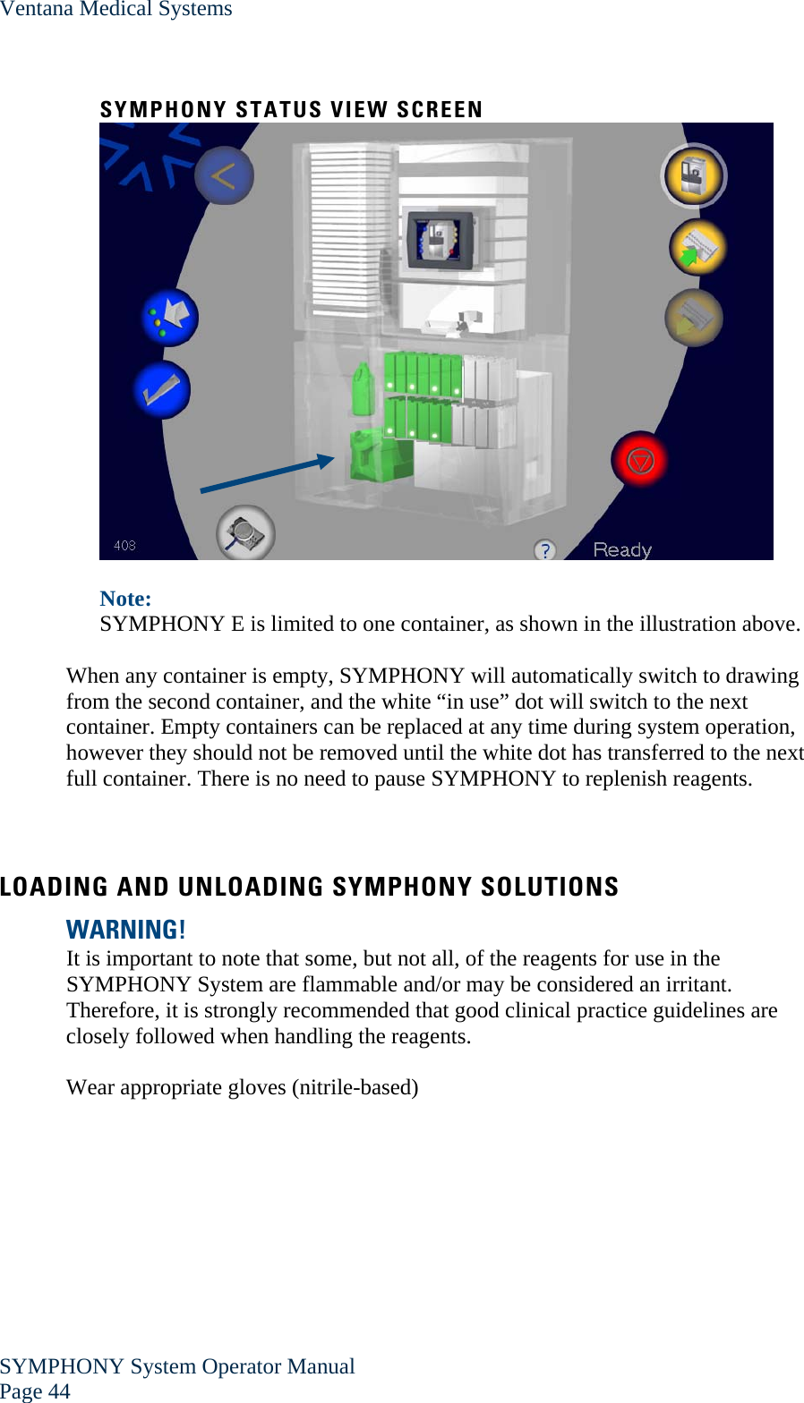 Ventana Medical Systems SYMPHONY System Operator Manual Page 44    SYMPHONY STATUS VIEW SCREEN   Note:  SYMPHONY E is limited to one container, as shown in the illustration above.  When any container is empty, SYMPHONY will automatically switch to drawing from the second container, and the white “in use” dot will switch to the next container. Empty containers can be replaced at any time during system operation, however they should not be removed until the white dot has transferred to the next full container. There is no need to pause SYMPHONY to replenish reagents.   LOADING AND UNLOADING SYMPHONY SOLUTIONS WARNING! It is important to note that some, but not all, of the reagents for use in the SYMPHONY System are flammable and/or may be considered an irritant. Therefore, it is strongly recommended that good clinical practice guidelines are closely followed when handling the reagents.  Wear appropriate gloves (nitrile-based)  