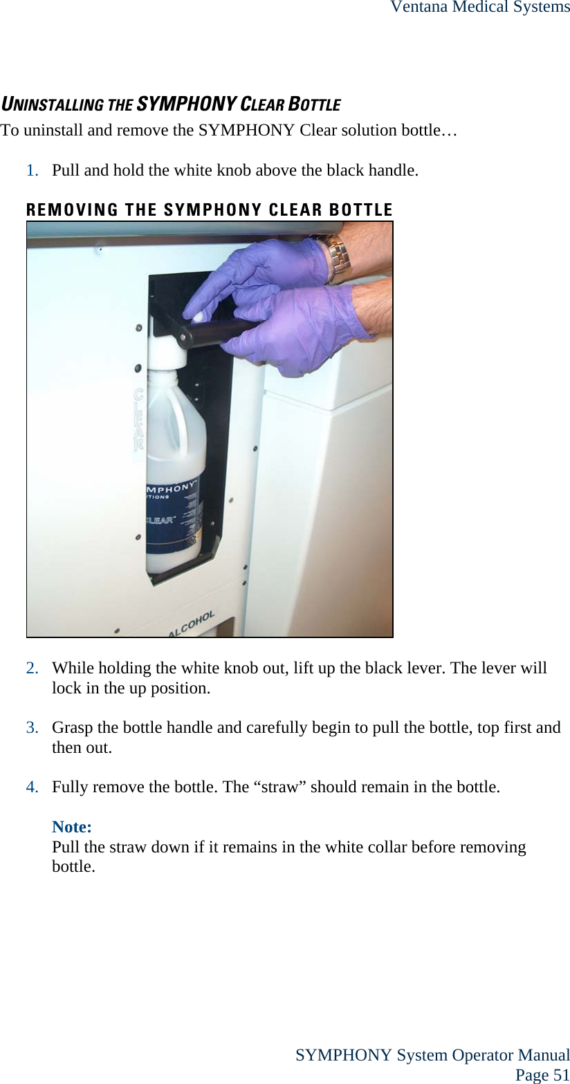 Ventana Medical Systems  SYMPHONY System Operator Manual Page 51 UNINSTALLING THE SYMPHONY CLEAR BOTTLE To uninstall and remove the SYMPHONY Clear solution bottle…  1. Pull and hold the white knob above the black handle.  REMOVING THE SYMPHONY CLEAR BOTTLE   2. While holding the white knob out, lift up the black lever. The lever will lock in the up position.  3. Grasp the bottle handle and carefully begin to pull the bottle, top first and then out.   4. Fully remove the bottle. The “straw” should remain in the bottle.  Note: Pull the straw down if it remains in the white collar before removing bottle.  