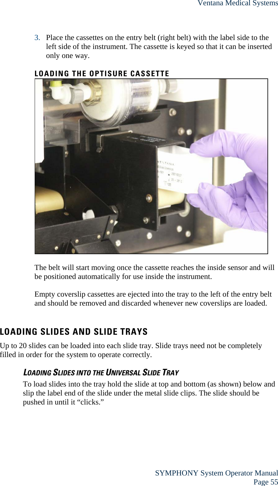 Ventana Medical Systems  SYMPHONY System Operator Manual Page 55 3. Place the cassettes on the entry belt (right belt) with the label side to the left side of the instrument. The cassette is keyed so that it can be inserted only one way.  LOADING THE OPTISURE CASSETTE   The belt will start moving once the cassette reaches the inside sensor and will be positioned automatically for use inside the instrument.  Empty coverslip cassettes are ejected into the tray to the left of the entry belt and should be removed and discarded whenever new coverslips are loaded.  LOADING SLIDES AND SLIDE TRAYS Up to 20 slides can be loaded into each slide tray. Slide trays need not be completely filled in order for the system to operate correctly. LOADING SLIDES INTO THE UNIVERSAL SLIDE TRAY To load slides into the tray hold the slide at top and bottom (as shown) below and slip the label end of the slide under the metal slide clips. The slide should be pushed in until it “clicks.”   