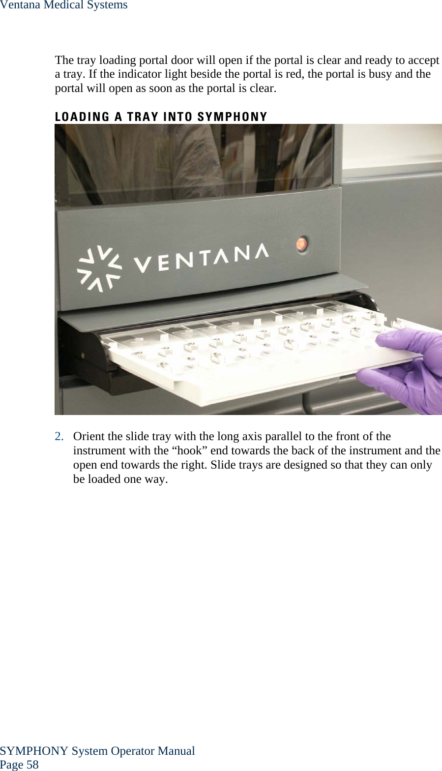 Ventana Medical Systems SYMPHONY System Operator Manual Page 58    The tray loading portal door will open if the portal is clear and ready to accept a tray. If the indicator light beside the portal is red, the portal is busy and the portal will open as soon as the portal is clear.  LOADING A TRAY INTO SYMPHONY   2. Orient the slide tray with the long axis parallel to the front of the instrument with the “hook” end towards the back of the instrument and the open end towards the right. Slide trays are designed so that they can only be loaded one way.  