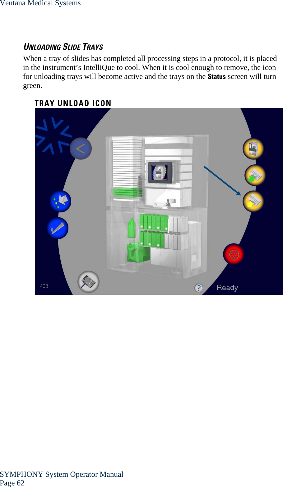 Ventana Medical Systems SYMPHONY System Operator Manual Page 62    UNLOADING SLIDE TRAYS When a tray of slides has completed all processing steps in a protocol, it is placed in the instrument’s IntelliQue to cool. When it is cool enough to remove, the icon for unloading trays will become active and the trays on the Status screen will turn green.  TRAY UNLOAD ICON  