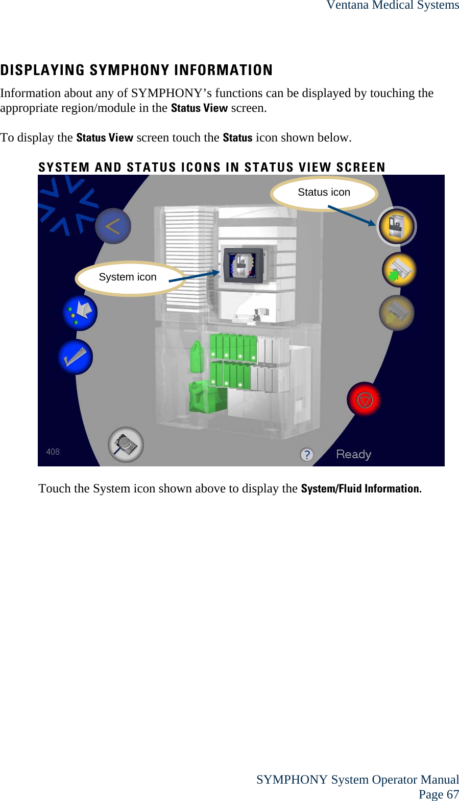 Ventana Medical Systems  SYMPHONY System Operator Manual Page 67 DISPLAYING SYMPHONY INFORMATION Information about any of SYMPHONY’s functions can be displayed by touching the appropriate region/module in the Status View screen.  To display the Status View screen touch the Status icon shown below.  SYSTEM AND STATUS ICONS IN STATUS VIEW SCREEN   Touch the System icon shown above to display the System/Fluid Information.   Status icon System icon 