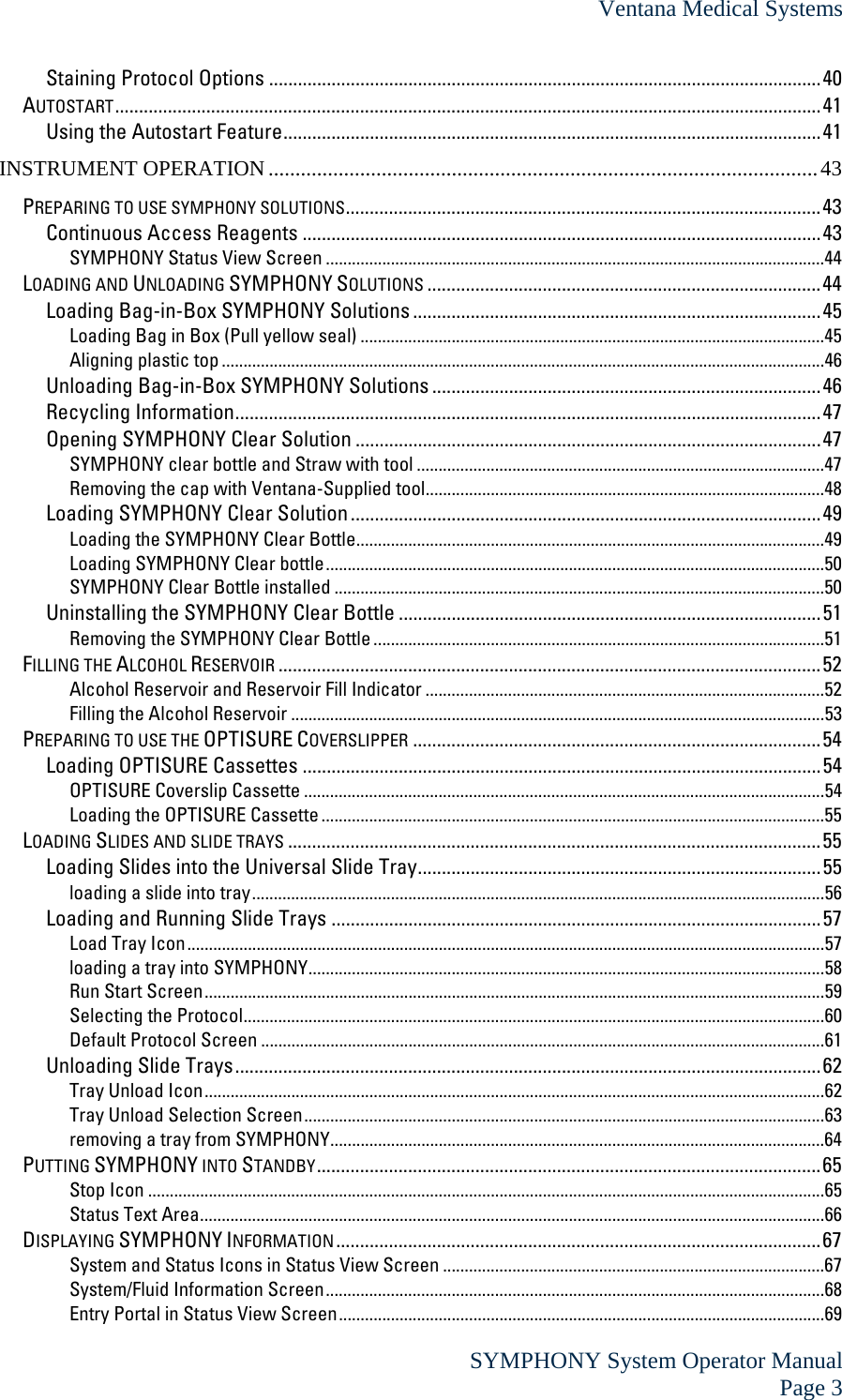 Ventana Medical Systems  SYMPHONY System Operator Manual Page 3 Staining Protocol Options ...................................................................................................................40 AUTOSTART...................................................................................................................................................41 Using the Autostart Feature................................................................................................................41 INSTRUMENT OPERATION ......................................................................................................43 PREPARING TO USE SYMPHONY SOLUTIONS...................................................................................................43 Continuous Access Reagents ............................................................................................................43 SYMPHONY Status View Screen ...................................................................................................................44 LOADING AND UNLOADING SYMPHONY SOLUTIONS ..................................................................................44 Loading Bag-in-Box SYMPHONY Solutions .....................................................................................45 Loading Bag in Box (Pull yellow seal) ...........................................................................................................45 Aligning plastic top ...........................................................................................................................................46 Unloading Bag-in-Box SYMPHONY Solutions .................................................................................46 Recycling Information..........................................................................................................................47 Opening SYMPHONY Clear Solution .................................................................................................47 SYMPHONY clear bottle and Straw with tool ..............................................................................................47 Removing the cap with Ventana-Supplied tool............................................................................................48 Loading SYMPHONY Clear Solution ..................................................................................................49 Loading the SYMPHONY Clear Bottle............................................................................................................49 Loading SYMPHONY Clear bottle...................................................................................................................50 SYMPHONY Clear Bottle installed .................................................................................................................50 Uninstalling the SYMPHONY Clear Bottle ........................................................................................51 Removing the SYMPHONY Clear Bottle ........................................................................................................51 FILLING THE ALCOHOL RESERVOIR .................................................................................................................52 Alcohol Reservoir and Reservoir Fill Indicator ............................................................................................52 Filling the Alcohol Reservoir ...........................................................................................................................53 PREPARING TO USE THE OPTISURE COVERSLIPPER .....................................................................................54 Loading OPTISURE Cassettes ............................................................................................................54 OPTISURE Coverslip Cassette ........................................................................................................................54 Loading the OPTISURE Cassette ....................................................................................................................55 LOADING SLIDES AND SLIDE TRAYS ...............................................................................................................55 Loading Slides into the Universal Slide Tray....................................................................................55 loading a slide into tray....................................................................................................................................56 Loading and Running Slide Trays ......................................................................................................57 Load Tray Icon...................................................................................................................................................57 loading a tray into SYMPHONY.......................................................................................................................58 Run Start Screen...............................................................................................................................................59 Selecting the Protocol......................................................................................................................................60 Default Protocol Screen ..................................................................................................................................61 Unloading Slide Trays..........................................................................................................................62 Tray Unload Icon...............................................................................................................................................62 Tray Unload Selection Screen........................................................................................................................63 removing a tray from SYMPHONY..................................................................................................................64 PUTTING SYMPHONY INTO STANDBY.........................................................................................................65 Stop Icon ............................................................................................................................................................65 Status Text Area................................................................................................................................................66 DISPLAYING SYMPHONY INFORMATION.....................................................................................................67 System and Status Icons in Status View Screen ........................................................................................67 System/Fluid Information Screen...................................................................................................................68 Entry Portal in Status View Screen................................................................................................................69 