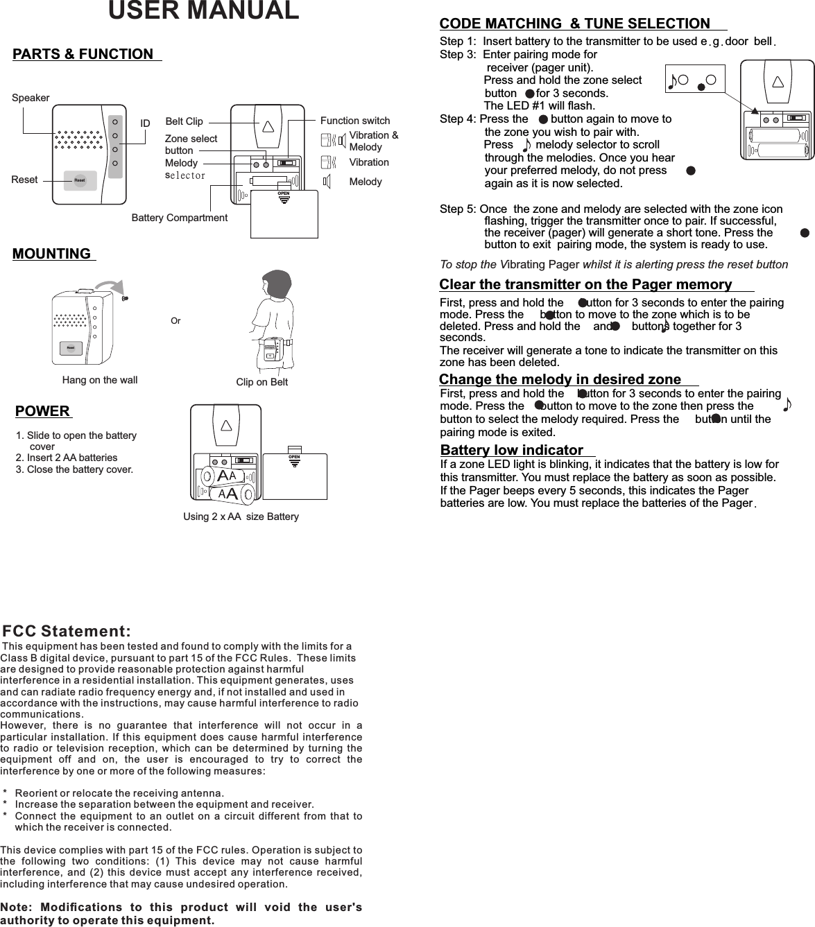 FCC Statement:This equipment has been tested and found to comply with the limits for a Class B digital device, pursuant to part 15 of the FCC Rules.  These limits are designed to provide reasonable protection against harmful interference in a residential installation. This equipment generates, uses and can radiate radio frequency energy and, if not installed and used in accordance with the instructions, may cause harmful interference to radio communications.However,  there  is  no  guarantee  that  interference  will  not  occur  in  a particular  installation.  If  this  equipment  does  cause  harmful  interference to  radio  or  television  reception,  which  can  be  determined  by  turning  the equipment  off  and  on,  the  user  is  encouraged  to  try  to  correct  the interference by one or more of the following measures: *   Reorient or relocate the receiving antenna. *   Increase the separation between the equipment and receiver. *   Connect  the  equipment  to  an  outlet  on  a  circuit  different  from  that  to which the receiver is connected.This device complies with part 15 of the FCC rules. Operation is subject to the  following  two  conditions:  (1)  This  device  may  not  cause  harmful interference,  and  (2)  this  device  must  accept  any  interference  received, including interference that may cause undesired operation. Note:  Modiﬁcations  to  this  product  will  void  the  user&apos;s authority to operate this equipment.PARTS &amp; FUNCTION MOUNTINGOrHang on the wall Clip on BeltPOWERUsing 2 x AA  size BatteryResetSpeakerIDResetMelody selectorZone selectbuttonBelt Clip Function switchVibration &amp;MelodyMelodyVibrationOPENOPENBattery CompartmentResetReset1. Slide to open the battery      cover2. Insert 2 AA batteries3. Close the battery cover.First, press and hold the     button for 3 seconds to enter the pairing mode. Press the     button to move to the zone which is to be deleted. Press and hold the    and      buttons together for 3 seconds.The receiver will generate a tone to indicate the transmitter on this zone has been deleted. First, press and hold the    button for 3 seconds to enter the pairing mode. Press the     button to move to the zone then press the                  button to select the melody required. Press the     button until the pairing mode is exited.Step 1:  Insert battery to the transmitter to be used e.g.door bell.Step 3:  Enter pairing mode for   receiver (pager unit).         Press and hold the zone select               button      for 3 seconds.        The LED #1 will ﬂash.Step 4: Press the       button again to move to               the zone you wish to pair with.          Press       melody selector to scroll               through the melodies. Once you hear               your preferred melody, do not press               again as it is now selected.           Step 5: Once  the zone and melody are selected with the zone icon ﬂashing, trigger the transmitter once to pair. If successful, the receiver (pager) will generate a short tone. Press the     button to exit  pairing mode, the system is ready to use. CODE MATCHING  &amp; TUNE SELECTIONClear the transmitter on the Pager memoryChange the melody in desired zoneBattery low indicatorIf a zone LED light is blinking, it indicates that the battery is low for this transmitter. You must replace the battery as soon as possible.If the Pager beeps every 5 seconds, this indicates the Pager batteries are low. You must replace the batteries of the Pager.To stop the Vibrating Pager whilst it is alerting press the reset buttonUSER MANUAL