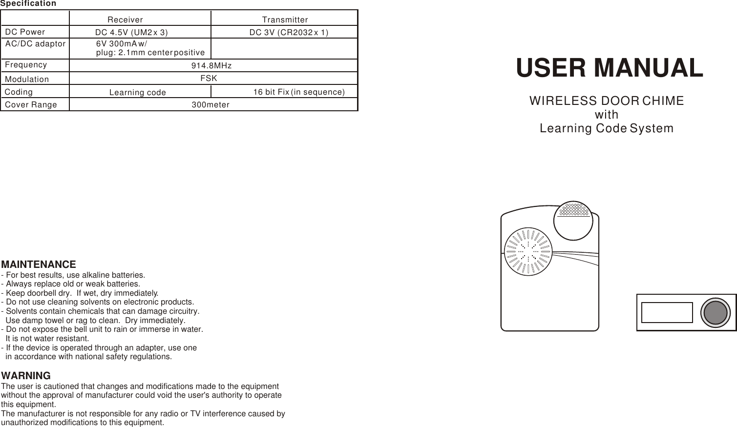 USER MANUALWIRELESS DOOR CHIMEwith Learning Code SystemMAINTENANCE- For best results, use alkaline batteries.- Always replace old or weak batteries.- Keep doorbell dry.  If wet, dry immediately.- Do not use cleaning solvents on electronic products.- Solvents contain chemicals that can damage circuitry.  Use damp towel or rag to clean.  Dry immediately.- Do not expose the bell unit to rain or immerse in water.  It is not water resistant.- If the device is operated through an adapter, use one  in accordance with national safety regulations.WARNINGThe user is cautioned that changes and modifications made to the equipment without the approval of manufacturer could void the user&apos;s authority to operate this equipment.The manufacturer is not responsible for any radio or TV interference caused by unauthorized modifications to this equipment.SpecificationDC Power Receiver TransmitterDC 4.5V (UM2 x 3) DC 3V (CR2032 x 1)AC/DC adaptor 6V 300mA w/ plug: 2.1mm center positiveFrequency 914.8MHzCover Range 300meterModulation FSKCoding Learning code 16 bit Fix (in sequence)