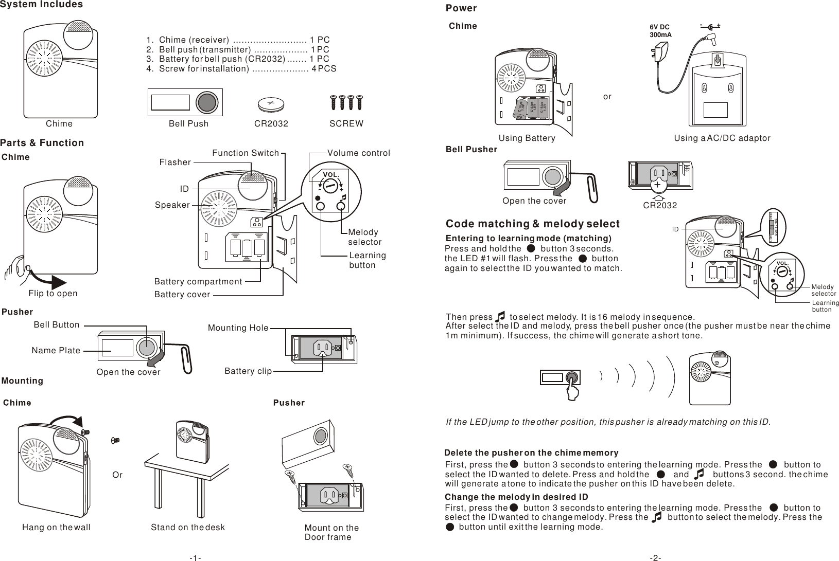 System IncludesParts &amp; FunctionChime Bell Push CR2032 SCREWBattery compartmentBattery coverSpeakerIDFlasherLearning buttonMelody selectorVolume controlChimeChimeBell PusherPusherOpen the coverMount on the Door frameFunction SwitchFlip to openName PlateBell Button Mounting HoleBattery clipMountingOr+CR2032Open the coverPower-+6V DC300mAUsing a AC/DC adaptorUsing Battery&apos;C&apos; Size 1.5V&apos;C&apos; Size 1.5V&apos;C&apos; Size 1.5VorCode matching &amp; melody selectPress and hold the        button 3 seconds.the LED #1 will flash. Press the        buttonagain to select the ID you wanted to match. Entering to learning mode (matching)After select the ID and melody, press the bell pusher once (the pusher must be near the chime 1m minimum). If success, the chime will generate a short tone.If the LED jump to the other position, this pusher is already matching on this ID.Then press       to select melody. It is 16 melody in sequence.   Delete the pusher on the chime memory First, press the       button 3 seconds to entering the learning mode. Press the         button toselect the ID wanted to delete. Press and hold the          and          buttons 3 second. the chimewill generate a tone to indicate the pusher on this ID have been delete.      First, press the       button 3 seconds to entering the learning mode. Press the         button toselect the ID wanted to change melody. Press the        button to select the melody. Press the      button until exit the learning mode. Change the melody in desired ID -1- -2-1.  Chime (receiver)  .......................... 1 PC2.  Bell push (transmitter) ................... 1 PC3.  Battery for bell push (CR2032) ....... 1 PC4.  Screw for installation) .................... 4 PCSHang on the wall Stand on the deskIDLearning buttonMelody selectorCHIMELIGHTLIGHT &amp; CHIME