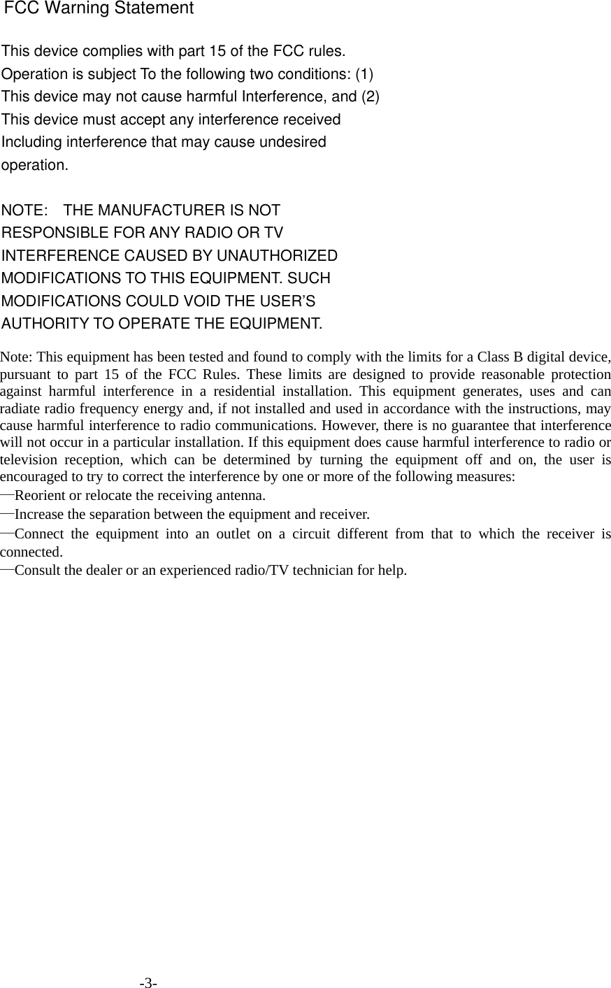 This device complies with part 15 of the FCC rules. Operation is subject To the following two conditions: (1) This device may not cause harmful Interference, and (2) This device must accept any interference received Including interference that may cause undesired operation.  NOTE:    THE MANUFACTURER IS NOT RESPONSIBLE FOR ANY RADIO OR TV       INTERFERENCE CAUSED BY UNAUTHORIZED MODIFICATIONS TO THIS EQUIPMENT. SUCH MODIFICATIONS COULD VOID THE USER’S AUTHORITY TO OPERATE THE EQUIPMENT.                                               -3- FCC Warning StatementNote: This equipment has been tested and found to comply with the limits for a Class B digital device, pursuant to part 15 of the FCC Rules. These limits are designed to provide reasonable protection against harmful interference in a residential installation. This equipment generates, uses and can radiate radio frequency energy and, if not installed and used in accordance with the instructions, may cause harmful interference to radio communications. However, there is no guarantee that interference will not occur in a particular installation. If this equipment does cause harmful interference to radio or television reception, which can be determined by turning the equipment off and on, the user is encouraged to try to correct the interference by one or more of the following measures: —Reorient or relocate the receiving antenna. —Increase the separation between the equipment and receiver. —Connect the equipment into an outlet on a circuit different from that to which the receiver is connected. —Consult the dealer or an experienced radio/TV technician for help.