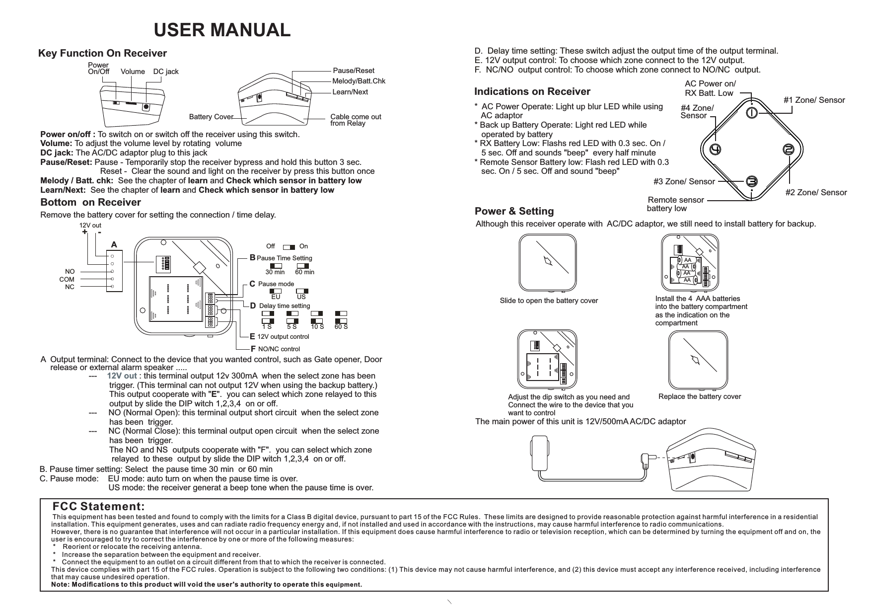 USER MANUALKey Function On ReceiverPower On/Off DC jackVolumeIndications on Receiver*  AC Power Operate: Light up blur LED while using    AC adaptor* Back up Battery Operate: Light red LED while    operated by battery* RX Battery Low: Flashs red LED with 0.3 sec. On /   5 sec. Off and sounds &quot;beep&quot;  every half minute* Remote Sensor Battery low: Flash red LED with 0.3    sec. On / 5 sec. Off and sound &quot;beep&quot;AC Power on/RX Batt. Low #1 Zone/ Sensor#2 Zone/ Sensor#3 Zone/ SensorRemote sensorbattery low#4 Zone/ Learn/NextMelody/Batt.ChkPause/ResetCable come out from RelayBattery CoverPower on/off : To switch on or switch off the receiver using this switch.Volume: To adjust the volume level by rotating  volume DC jack: The AC/DC adaptor plug to this jackPause/Reset: Pause - Temporarily stop the receiver bypress and hold this button 3 sec.                          Reset -  Clear the sound and light on the receiver by press this button onceMelody / Batt. chk:  See the chapter of learn and Check which sensor in battery low Learn/Next:  See the chapter of learn and Check which sensor in battery lowBottom  on ReceiverRemove the battery cover for setting the connection / time delay.12V outNONCCOM+    -Pause Time SettingPause mode12V output control1 S 5 S 10 S 60 SDelay time settingNO/NC control30 minUS60 minOff OnEUABCDEFA  Output terminal: Connect to the device that you wanted control, such as Gate opener, Door                                   release or external alarm speaker .....                                   ---     : this terminal output 12v 300mA  when the select zone has been 12V out                                            trigger. (This terminal can not output 12V when using the backup battery.)                                             This output cooperate with &quot;E&quot;.  you can select which zone relayed to this                                            output by slide the DIP witch 1,2,3,4  on or off.                                   ---     NO (Normal Open): this terminal output short circuit  when the select zone                                             has been  trigger.                                   ---     NC (Normal Close): this terminal output open circuit  when the select zone                                             has been  trigger.                                            The NO and NS  outputs cooperate with &quot;F&quot;.  you can select which zone                                              relayed  to these  output by slide the DIP witch 1,2,3,4  on or off.B. Pause timer setting: Select  the pause time 30 min  or 60 min  C. Pause mode:    EU mode: auto turn on when the pause time is over.                              US mode: the receiver generat a beep tone when the pause time is over.                                                D.  Delay time setting: These switch adjust the output time of the output terminal. E. 12V output control: To choose which zone connect to the 12V output.F.  NC/NO  output control: To choose which zone connect to NO/NC  output. Power &amp; SettingAAAAAAInstall the 4  AAA batteries into the battery compartmentas the indication on the compartment Although this receiver operate with  AC/DC adaptor, we still need to install battery for backup.AASlide to open the battery coverReplace the battery coverAdjust the dip switch as you need andConnect the wire to the device that youwant to control The main power of this unit is 12V/500mA AC/DC adaptorFCC Statement:This equipment has been tested and found to comply with the limits for a Class B digital device, pursuant to part 15 of the FCC Rules.  These limits are designed to provide reasonable protection against harmful interference in a residential installation. This equipment generates, uses and can radiate radio frequency energy and, if not installed and used in accordance with the instructions, may cause harmful interference to radio communications.However, there is no guarantee that interference will not occur in a particular installation. If this equipment does cause harmful interference to radio or television reception, which can be determined by turning the equipment off and on, the user is encouraged to try to correct the interference by one or more of the following measures: *   Reorient or relocate the receiving antenna. *   Increase the separation between the equipment and receiver. *   Connect the equipment to an outlet on a circuit different from that to which the receiver is connected.This device complies with part 15 of the FCC rules. Operation is subject to the following two conditions: (1) This device may not cause harmful interference, and (2) this device must accept any interference received, including interference that may cause undesired operation. Note: Modiﬁcations to this product will void the user&apos;s authority to operate this equipment.Sensor