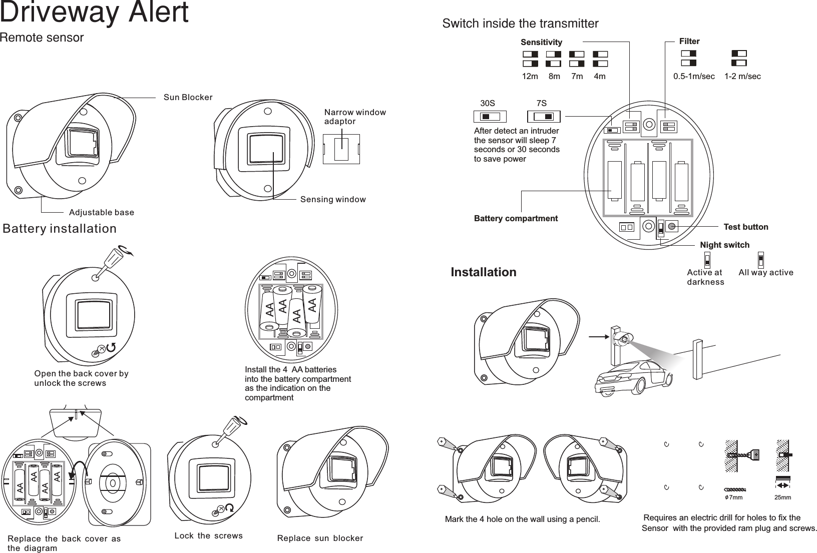 SensingwindowNarrow windowadaptorSun Blocker Adjustable base Sensitivity12m 8m 7m4mFilterTest buttonNight switchBattery compartment7S30SAfter detect an intruderthe sensor will sleep 7 seconds or 30 secondsto save power0.5-1m/sec 1-2 m/secAll way active Active atdarknessBatteryinstallationOpen the back cover byunlock the screwsLock the screws Replace sun blockerAAAAAAAAInstall the 4  AA batteries into the battery compartmentas the indication on the compartment InstallationMark the 4 hole on the wall using a pencil.o/ 7mm 25mmRequires an electric drill for holes to ﬁx the Sensor  with the provided ram plug and screws.AAAAAAAAReplace the back cover as the diagram