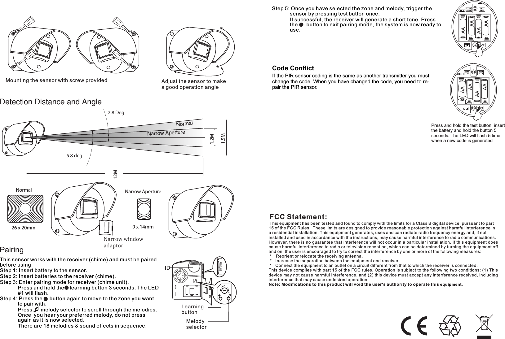 Pairing2.8 Deg5.8 deg12M26 x 20mm 9 x 14mmNarrow ApertureNormal1.2M1.5MMountingthesensorwithscrewprovided AdjustthesensortomakeagoodoperationangleNarrowwindowadaptorCode ConﬂictIf the PIR sensor coding is the same as another transmitter you must change the code. When you have changed the code, you need to re-pair the PIR sensor.AAAAAAAAAAAAAAPress and hold the test button, insert the battery and hold the button 5 seconds. The LED will ﬂash 5 time when a new code is generatedAAThis sensor works with the receiver (chime) and must be paired before usingStep 1: Insert battery to the sensor.Step 2: Insert batteries to the receiver (chime).Step 3: Enter pairing mode for receiver (chime unit).         Press and hold the    learning button 3 seconds. The LED #1 will flash.Step 4: Press the     button again to move to the zone you want to pair with.          Press      melody selector to scroll through the melodies. Once  you hear your preferred melody, do not press again as it is now selected.        There are 18 melodies &amp; sound effects in sequence.    IDLearning buttonMelody selectorCHI MELIG HTLIG HT &amp; CHIM EStep 5: Once you have selected the zone and melody, trigger the sensor by pressing test button once.        If successful, the receiver will generate a short tone. Press the    button to exit pairing mode, the system is now ready to use.FCC Statement:This equipment has been tested and found to comply with the limits for a Class B digital device, pursuant to part 15 of the FCC Rules.  These limits are designed to provide reasonable protection against harmful interference in a residential installation. This equipment generates, uses and can radiate radio frequency energy and, if not installed and used in accordance with the instructions, may cause harmful interference to radio communications.However, there is no guarantee that interference will not occur in a particular installation. If this equipment does cause harmful interference to radio or television reception, which can be determined by turning the equipment off and on, the user is encouraged to try to correct the interference by one or more of the following measures: *   Reorient or relocate the receiving antenna. *   Increase the separation between the equipment and receiver. *   Connect the equipment to an outlet on a circuit different from that to which the receiver is connected.This device complies with part 15 of the FCC rules. Operation is subject to the following two conditions: (1) This device may not cause harmful interference, and (2) this device must accept any interference received, including interference that may cause undesired operation. Note: Modiﬁcations to this product will void the user&apos;s authority to operate this equipment.