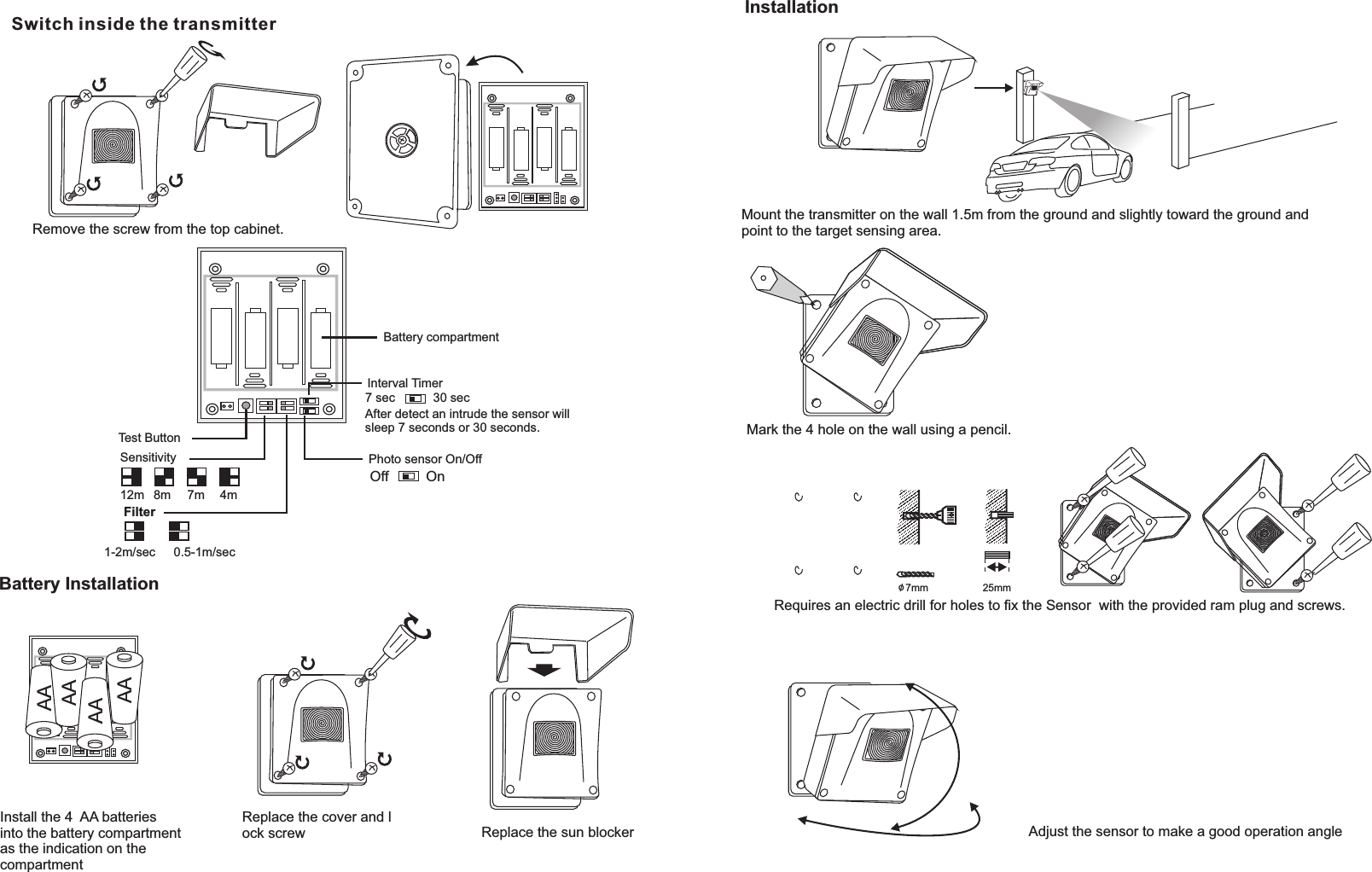 Switch inside the transmitterSensitivityFilterPhoto sensor On/OffTest Button12m1-2m/sec 0.5-1m/sec8m 7m 4m7 sec 30 secAfter detect an intrude the sensor will sleep 7 seconds or 30 seconds. Battery Installation Interval TimerBattery compartmentAAAAAAAAInstall the 4  AA batteries into the battery compartmentas the indication on the compartment Replace the cover and lock screw  Replace the sun blockerInstallationMount the transmitter on the wall 1.5m from the ground and slightly toward the ground andpoint to the target sensing area.   Mark the 4 hole on the wall using a pencil.o/ 7mm 25mmRequires an electric drill for holes to ﬁx the Sensor  with the provided ram plug and screws.Adjust the sensor to make a good operation angleRemove the screw from the top cabinet.OnOff