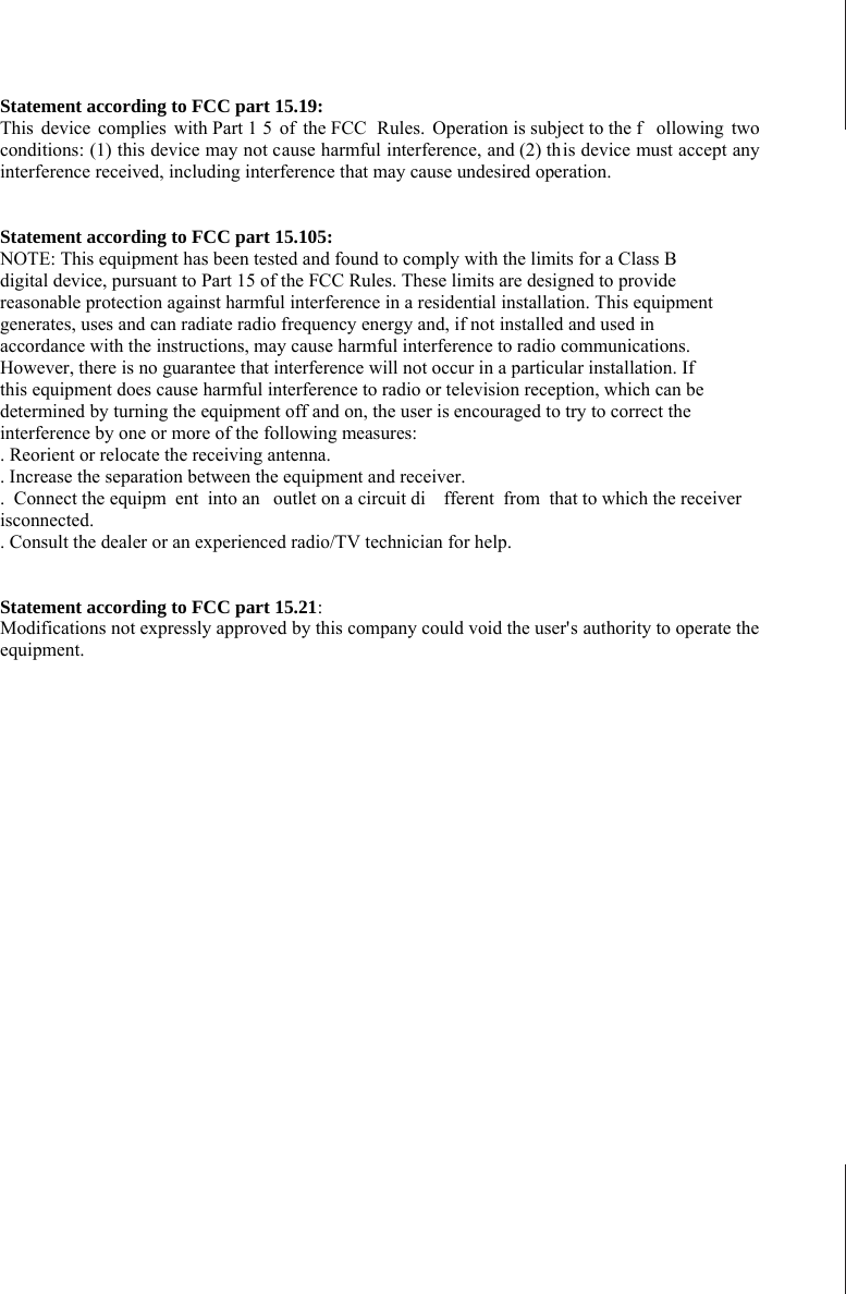                                                                                   Statement according to FCC part 15.19: This device complies with Part 1 5 of the FCC  Rules. Operation is subject to the f ollowing two conditions: (1) this device may not cause harmful interference, and (2) th is device must accept any interference received, including interference that may cause undesired operation.     Statement according to FCC part 15.105: NOTE: This equipment has been tested and found to comply with the limits for a Class B digital device, pursuant to Part 15 of the FCC Rules. These limits are designed to provide reasonable protection against harmful interference in a residential installation. This equipment generates, uses and can radiate radio frequency energy and, if not installed and used in accordance with the instructions, may cause harmful interference to radio communications. However, there is no guarantee that interference will not occur in a particular installation. If this equipment does cause harmful interference to radio or television reception, which can be determined by turning the equipment off and on, the user is encouraged to try to correct the interference by one or more of the following measures: . Reorient or relocate the receiving antenna. . Increase the separation between the equipment and receiver. . Connect the equipm ent into an  outlet on a circuit di fferent from that to which the receiver isconnected. . Consult the dealer or an experienced radio/TV technician for help.   Statement according to FCC part 15.21: Modifications not expressly approved by this company could void the user&apos;s authority to operate the equipment. 