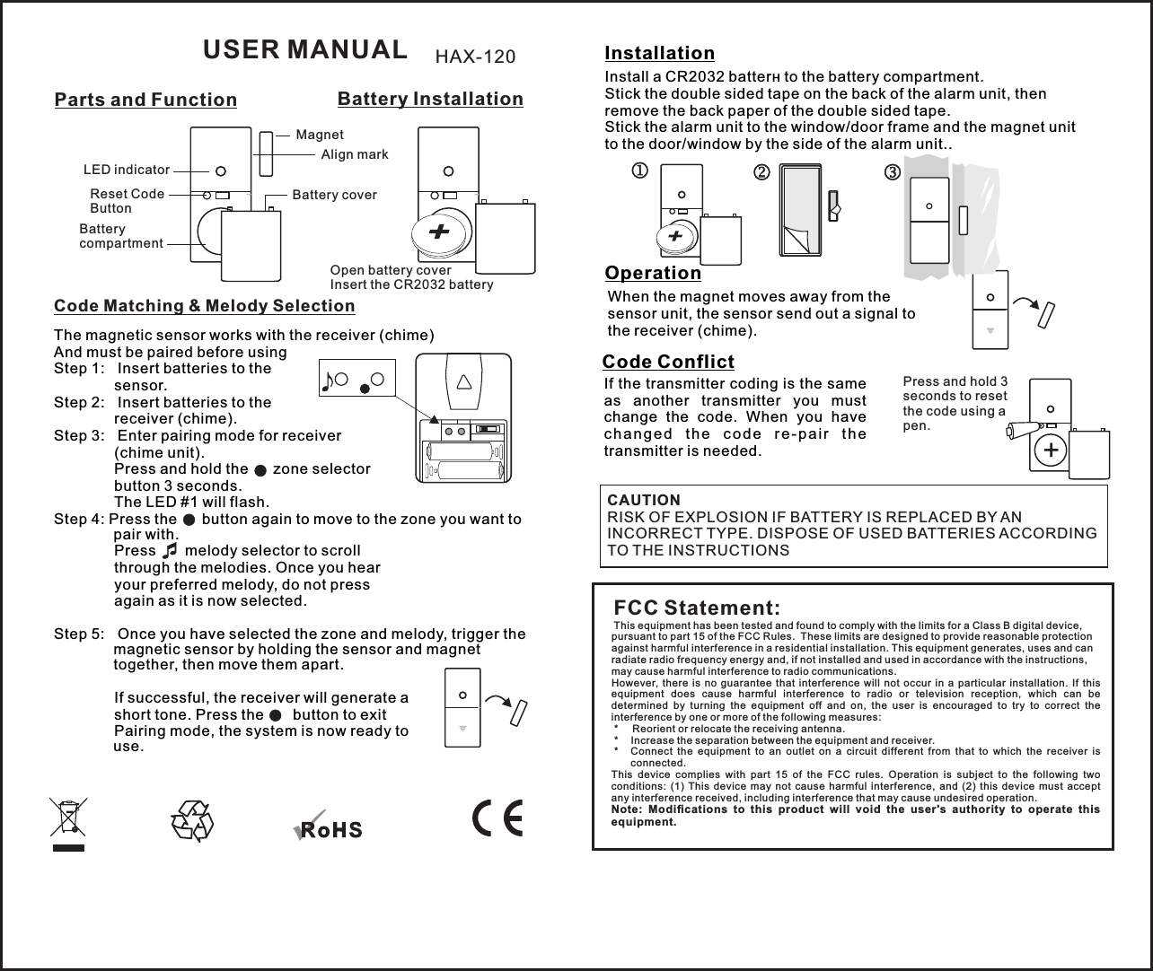 Battery InstallationCode Matching &amp; Melody SelectionLED indicatorReset Code ButtonParts and FunctionAlign markBattery compartmentBattery coverOpen battery coverInsert the CR2032 batteryMagnetThe magnetic sensor works with the receiver (chime) And must be paired before usingStep 1:   Insert batteries to the  sensor.Step 2:   Insert batteries to the  receiver (chime).Step 3:   Enter pairing mode for receiver  (chime unit).         Press and hold the      zone selector   button 3 seconds.        The LED #1 will flash.Step 4: Press the      button again to move to the zone you want to pair with.          Press       melody selector to scroll   through the melodies. Once you hear  your preferred melody, do not press   again as it is now selected.          Step 5:   Once you have selected the zone and melody, trigger the magnetic sensor by holding the sensor and magnet together, then move them apart.    If successful, the receiver will generate a  short tone. Press the     button to exit  Pairing mode, the system is now ready to use.InstallationOperationInstall a CR2032 batterн to the battery compartment.Stick the double sided tape on the back of the alarm unit, then remove the back paper of the double sided tape.Stick the alarm unit to the window/door frame and the magnet unit to the door/window by the side of the alarm unit..USER MANUALWhen the magnet moves away from the  sensor unit, the sensor send out a signal to the receiver (chime).FCC Statement:This equipment has been tested and found to comply with the limits for a Class B digital device, pursuant to part 15 of the FCC Rules.  These limits are designed to provide reasonable protection against harmful interference in a residential installation. This equipment generates, uses and can radiate radio frequency energy and, if not installed and used in accordance with the instructions, may cause harmful interference to radio communications.However,  there  is  no  guarantee  that  interference  will  not  occur  in  a particular  installation.  If  this equipment  does  cause  harmful  interference  to  radio  or  television  reception,  which  can  be determined  by  turning  the  equipment  off  and  on,  the  user  is  encouraged  to  try  to  correct  the interference by one or more of the following measures: *   Reorient or relocate the receiving antenna. *   Increase the separation between the equipment and receiver. *   Connect  the  equipment  to  an  outlet  on  a  circuit  different  from  that  to  which  the  receiver  is connected.This  device  complies  with  part  15  of  the  FCC  rules.  Operation  is  subject  to  the  following  two conditions:  (1)  This  device  may  not  cause  harmful  interference,  and  (2)  this  device  must  accept any interference received, including interference that may cause undesired operation. Note:  Modiﬁcations  to  this  product  will  void  the  user&apos;s  authority  to  operate  this equipment.HAX-120Code ConflictIf the transmitter coding is the same as  another  transmitter  you  must change  the  code.  When  you  have c hange d  t he  c o de  r e - pair  t h e transmitter is needed.  +Press and hold 3 seconds to reset the code using a pen.CAUTIONRISK OF EXPLOSION IF BATTERY IS REPLACED BY AN INCORRECT TYPE. DISPOSE OF USED BATTERIES ACCORDING TO THE INSTRUCTIONS