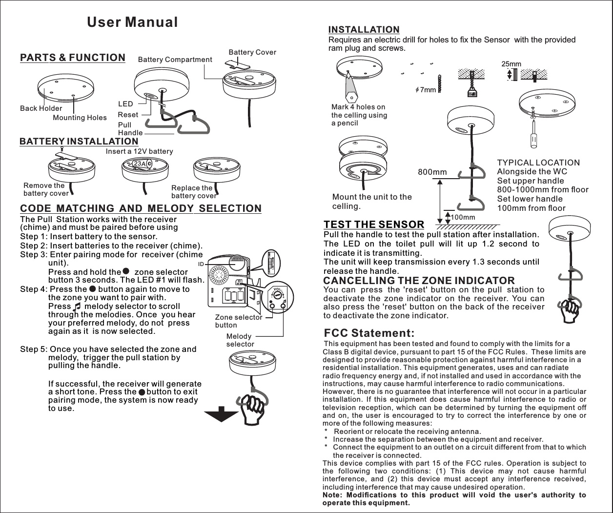 CODE MATCHING AND MELODY SELECTIONPARTS &amp; FUNCTIONBATTERY INSTALLATIONIDZone selectorbuttonMelody selectorCHI MELIG HTLIG HT &amp; CHIM ERESETBack HolderMounting Holes ResetBattery CoverBattery CompartmentLEDPullHandle+++Remove the battery cover Replace thebattery coverInsert a 12V battery23AThe Pull Station works with the receiver (chime) and must be paired before usingStep 1: Insert battery to the sensor.Step 2: Insert batteries to the receiver (chime).Step 3: Enter pairing mode for  receiver (chime unit).         Press and hold the      zone selector button 3 seconds. The LED #1 will flash.Step 4: Press the     button again to move to  the zone you want to pair with.          Press      melody selector to scroll through the melodies. Once  you hear your preferred melody, do not  press again as it  is now selected.          Step 5: Once you have selected the zone and melody,  trigger the pull station by pulling the handle.                    If successful, the receiver will generate a short tone. Press the    button to exit pairing mode, the system is now ready to use.INSTALLATIONTEST THE SENSORPull the handle to test the pull station after installation. The  LED  on  the  toilet  pull  will  lit  up  1.2  second  to indicate it is transmitting.The unit will keep transmission every 1.3 seconds until release the handle.o/ 7mm25mmMark 4 holes onthe celling using a pencilRequires an electric drill for holes to ﬁx the Sensor  with the provided ram plug and screws.++++++++RESETRESETRESETMount the unit to the celling.TYPICAL LOCATIONAlongside the WCSet upper handle800-1000mm from ﬂoorSet lower handle100mm from ﬂoor100mm800mmCANCELLING THE ZONE INDICATORYou  can press the  &apos;reset&apos;  button  on  the  pull station  to deactivate  the  zone  indicator  on  the  receiver.  You  can also  press  the &apos;reset&apos; button on the back  of the  receiver to deactivate the zone indicator. UserManualFCC Statement:This equipment has been tested and found to comply with the limits for a Class B digital device, pursuant to part 15 of the FCC Rules.  These limits are designed to provide reasonable protection against harmful interference in a residential installation. This equipment generates, uses and can radiate radio frequency energy and, if not installed and used in accordance with the instructions, may cause harmful interference to radio communications.However, there is no guarantee that interference will not occur in a particular installation.  If  this  equipment  does  cause  harmful  interference  to  radio  or television  reception,  which  can  be  determined  by  turning  the  equipment  off and  on,  the  user  is  encouraged  to  try  to  correct  the  interference  by  one  or more of the following measures: *   Reorient or relocate the receiving antenna. *   Increase the separation between the equipment and receiver. *   Connect the equipment to an outlet on a circuit different from that to which the receiver is connected.This  device  complies  with  part  15  of  the  FCC  rules.  Operation  is  subject  to the  following  two  conditions:  (1)  This  device  may  not  cause  harmful interference,  and  (2)  this  device  must  accept  any  interference  received, including interference that may cause undesired operation. Note:  Modiﬁcations  to  this  product  will  void  the  user&apos;s  authority  to operate this equipment.