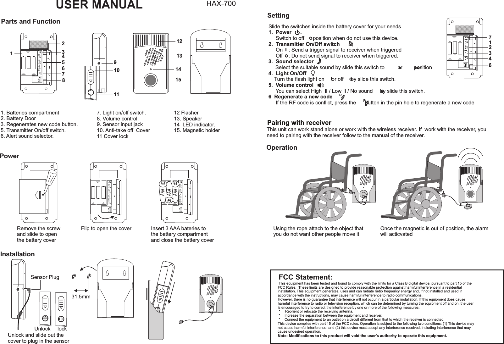 FCC Statement:This equipment has been tested and found to comply with the limits for a Class B digital device, pursuant to part 15 of the FCC Rules.  These limits are designed to provide reasonable protection against harmful interference in a residential installation. This equipment generates, uses and can radiate radio frequency energy and, if not installed and used in accordance with the instructions, may cause harmful interference to radio communications.However, there is no guarantee that interference will not occur in a particular installation. If this equipment does cause harmful interference to radio or television reception, which can be determined by turning the equipment off and on, the user is encouraged to try to correct the interference by one or more of the following measures: *   Reorient or relocate the receiving antenna. *   Increase the separation between the equipment and receiver. *   Connect the equipment to an outlet on a circuit different from that to which the receiver is connected.This device complies with part 15 of the FCC rules. Operation is subject to the following two conditions: (1) This device may not cause harmful interference, and (2) this device must accept any interference received, including interference that may cause undesired operation. Note: Modiﬁcations to this product will void the user&apos;s authority to operate this equipment.Slide the switches inside the battery cover for your needs.1.  Power      .     Switch to off      position when do not use this device.2.  Transmitter On/Off switch       .     On    : Send a trigger signal to receiver when triggered     Off    : Do not send signal to receiver when triggered.3.  Sound selector  Select the suitable sound by slide this switch to         or        position4.  Light On/Off    Turn the ﬂash light on     or off     by slide this switch.5.  Volume control      :     You can select High  II / Low  I / No sound     by slide this switch.6  Regenerate a new code       :      If the RF code is conﬂict, press the      button in the pin hole to regenerate a new codeUSER MANUAL HAX-700PWRPWR TXTXSNDSNDLIGHTLIGHTOnOffOnOffOnOffOnOffReCodeReCodeAAOnOffOnOffBBMode    SoundMode    SoundHiLoOffHiLoOffNONC3SNONC3SParts and Function91012131415111. Batteries compartment2. Battery Door3. Regenerates new code button.5. Transmitter On/off switch. 6. Alert sound selector.Power+Remove the screw and slide to openthe battery coverFlip to open the cover Insert 3 AAA bateries tothe battery compartmentand close the battery coverSetting7. Light on/off switch. 8. Volume control. 9. Sensor input jack10. Anti-take off  Cover11 Cover lockInstallationSensor PlugUnlock lockUnlock and slide out the cover to plug in the sensor12 Flasher13. Speaker14  LED indicator.15. Magnetic holder PWRTXSNDLIGHTOnOffOnOffReCodeAOnOffB   SoundHiLoOff123467Pairing with receiverThis unit can work stand alone or work with the wireless receiver. If  work with the receiver, you need to pairing with the receiver follow to the manual of the receiver.++31.5mmOperationUsing the rope attach to the object that you do not want other people move itOnce the magnetic is out of position, the alarmwill acticvatedRRRIII12345678RIIIAAAAAAAAARIII