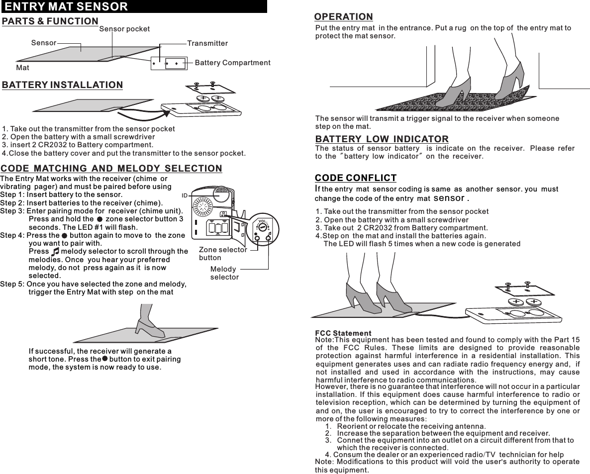 + +The Entry Mat works with the receiver (chime or vibrating pager) and must be paired before usingStep 1: Insert battery to the sensor.Step 2: Insert batteries to the receiver (chime).Step 3: Enter pairing mode for  receiver (chime unit).         Press and hold the      zone selector button 3 seconds. The LED #1 will flash.Step 4: Press the     button again to move to  the zone you want to pair with.          Press      melody selector to scroll through the melodies. Once  you hear your preferred melody, do not  press again as it  is now selected.Step 5: Once you have selected the zone and melody,  trigger the Entry Mat with step on the mat                    If successful, the receiver will generate a short tone. Press the    button to exit pairing mode, the system is now ready to use.CODE CONFLICTIf the entry mat sensor coding is same as another sensor. you  must change the code of the entry mat sensor .CODE MATCHING AND MELODY SELECTIONENTRY MAT SENSORBATTERY INSTALLATIONOPERATIONPARTS &amp; FUNCTIONSensorSensor pocketTransmitterMat Battery Compartment+ +1. Take out the transmitter from the sensor pocket2. Open the battery with a small screwdriver3. insert 2 CR2032 to Battery compartment.4.Close the battery cover and put the transmitter to the sensor pocket. 1. Take out the transmitter from the sensor pocket2. Open the battery with a small screwdriver3. Take out  2 CR2032 from Battery compartment.4.Step on the mat and install the batteries again.     The LED will flash 5 times when a new code is generatedIDZone selectorbuttonMelody selectorPut the entry mat  in the entrance. Put a rugon the top of theentrymat to protect the mat sensor.The sensor will transmit a trigger signal to the receiver when someone step on the mat.BATTERY LOW INDICATORThe status of sensor battery  is indicate on the receiver. Please refer to the &quot; battery low indicator&quot; on the receiver.FCC StatementNote:This equipment has been tested and found to comply with the Part 15 of  the  FCC  Rules.  These  limits  are  designed  to  provide  reasonable protection  against  harmful  interference  in  a  residential  installation.  This equipment generates uses and can radiate radio frequency energy and,  if not installed and used in accordance with the instructions,  may cause harmful interference to radio communications.However, there is no guarantee that interference will not occur in a particular installation.  If this equipment does cause harmful interference to radio or television reception,  which can be determined by turning the equipment of and on,  the user is encouraged to try to correct the interference by one or more of the following measures:1.   Reorient or relocate the receiving antenna.2.   Increase the separation between the equipment and receiver.3.   Connet the equipment into an outlet on a circuit different from that to   which the receiver is connected.4. Consum the dealer or an experienced radio/TV  technician for helpNote:  Modiﬁcations to this product will void the user&apos;s authority to operate this equipment.
