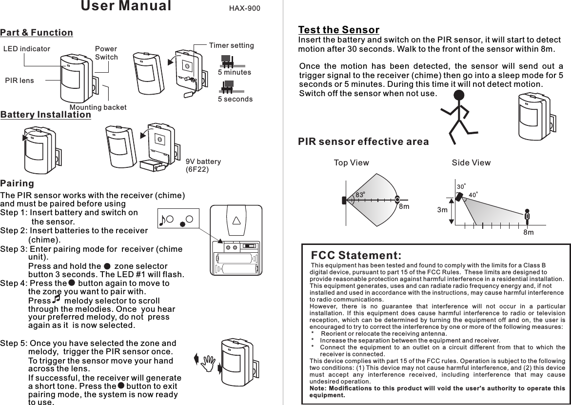 PIR lensPowerSwitchLED indicatorMounting backet9V battery(6F22)Part &amp; FunctionBattery InstallationThe PIR sensor works with the receiver (chime) and must be paired before usingStep 1: Insert battery and switch on               the sensor.Step 2: Insert batteries to the receiver  (chime).Step 3: Enter pairing mode for  receiver (chime unit).         Press and hold the      zone selector button 3 seconds. The LED #1 will flash.Step 4: Press the     button again to move to  the zone you want to pair with.          Press      melody selector to scroll through the melodies. Once  you hear your preferred melody, do not  press again as it  is now selected.          Step 5: Once you have selected the zone and melody,  trigger the PIR sensor once.        To trigger the sensor move your hand across the lens.               If successful, the receiver will generate a short tone. Press the    button to exit pairing mode, the system is now ready to use.Test the SensorInsert the battery and switch on the PIR sensor, it will start to detect motion after 30 seconds. Walk to the front of the sensor within 8m.Timer setting5 seconds5 minutesUser Manual HAX-900PairingFCC Statement:This equipment has been tested and found to comply with the limits for a Class B digital device, pursuant to part 15 of the FCC Rules.  These limits are designed to provide reasonable protection against harmful interference in a residential installation. This equipment generates, uses and can radiate radio frequency energy and, if not installed and used in accordance with the instructions, may cause harmful interference to radio communications.However,  there  is  no  guarantee  that  interference  will  not  occur  in  a  particular installation.  If  this  equipment  does  cause  harmful  interference  to  radio  or  television reception,  which  can  be  determined  by  turning  the  equipment  off  and  on,  the  user  is encouraged to try to correct the interference by one or more of the following measures: *   Reorient or relocate the receiving antenna. *   Increase the separation between the equipment and receiver. *   Connect  the  equipment  to  an  outlet  on  a  circuit  different  from  that  to  which  the receiver is connected.This device complies with part 15 of the FCC rules. Operation is subject to the following two conditions: (1) This device may not cause harmful interference, and (2) this device must  accept  any  interference  received,  including  interference  that  may  cause undesired operation. Note:  Modiﬁcations to  this product will void  the  user&apos;s  authority  to operate this equipment.Once  the  motion  has  been  detected,  the  sensor  will  send  out  a trigger signal to the receiver (chime) then go into a sleep mode for 5 seconds or 5 minutes. During this time it will not detect motion.Switch off the sensor when not use.PIR sensor effectivearea8mo83Top View Side View8mo30o403m