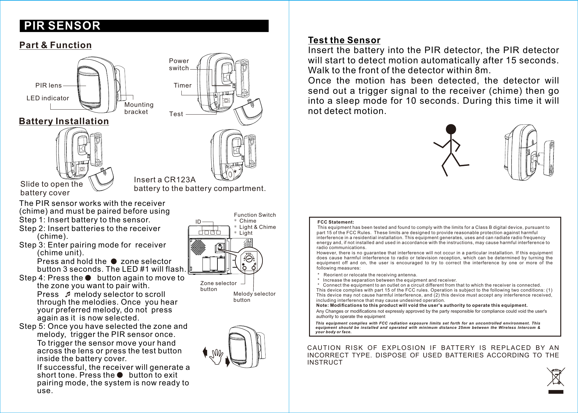 PIR lensLED indicatorMounting bracketPart &amp; FunctionBattery InstallationThe PIR sensor works with the receiver (chime) and must be paired before usingStep 1: Insert battery to the sensor.Step 2: Insert batteries to the receiver (chime).Step 3: Enter pairing mode for  receiver (chime unit). Press and hold the      zone selector button 3 seconds. The LED #1 will flash.Step 4: Press the      button again to move to  the zone you want to pair with.  Press       melody selector to scroll through the melodies. Once  you hear your preferred melody, do not  press again as it  is now selected.Step 5: Once you have selected the zone and melody,  trigger the PIR sensor once.To trigger the sensor move your hand across the lens or press the test button inside the battery cover.       If successful, the receiver will generate a short tone. Press the      button to exit pairing mode, the system is now ready to use.TimerPower switchTestIDZone selector button Melody selector buttonFunctionSwitch*Chime*Light &amp; Chime*LightSlide to open the battery coverInsert a CR123Abattery to the battery compartment.+-Test the SensorInsert the battery into the PIR  detector,  the PIR  detector will start to detect motion automatically after 15 seconds. Walk to the front of the detector within 8m.Once  the  motion  has  been  detected,  the  detector  will send  out  a  trigger  signal to  the  receiver (chime)  then  go into a sleep mode for 10 seconds. During this time it will not detect motion.CA U TI O N  RISK  OF  EXPL O SIO N  IF  BATT E RY  IS  REP L ACE D  BY  AN INCORRECT  TYPE.  DISPOSE  OF  USED  BATTERIES  ACCORDING  TO  THE INSTRUCT This  equipment  complies  with  FCC  radiation  exposure  limits  set  forth  for  an  uncontrolled  environment.  This equipment  should  be  installed  and  operated  with  minimum  distance  25mm  between  the  Wireless  Intercom  &amp; your body or face.FCC Statement:This equipment has been tested and found to comply with the limits for a Class B digital device, pursuant to part 15 of the FCC Rules.  These limits are designed to provide reasonable protection against harmful interference in a residential installation. This equipment generates, uses and can radiate radio frequency energy and, if not installed and used in accordance with the instructions, may cause harmful interference to radio communications.However, there is no guarantee that interference will not occur in a particular installation. If this equipment does  cause  harmful  interference  to  radio  or  television  reception,  which  can  be  determined  by  turning  the equipment  off  and  on,  the  user  is  encouraged  to  try  to  correct  the  interference  by  one  or  more  of  the following measures: * Reorient or relocate the receiving antenna. * Increase the separation between the equipment and receiver. * Connect the equipment to an outlet on a circuit different from that to which the receiver is connected.This device complies with part 15 of the FCC rules. Operation is subject to the following two conditions: (1) This device may not cause harmful interference, and (2) this device must accept any interference received, including interference that may cause undesired operation. Note: Modiﬁcations to this product will void the user&apos;s authority to operate this equipment.Any Changes or modifications not expressly approved by the party responsible for compliance could void the user&apos;s authority to operate the equipment