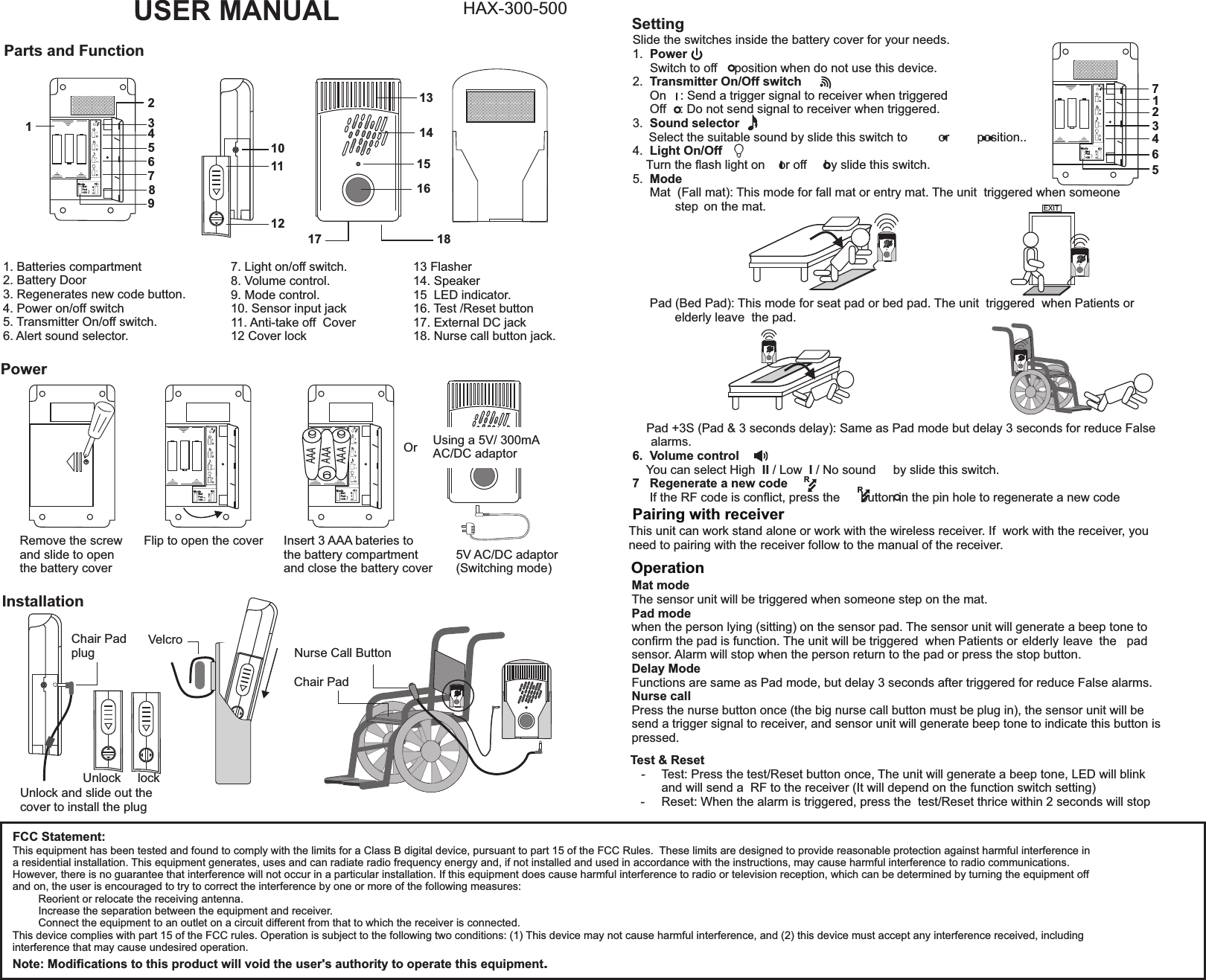 FCC Statement:This equipment has been tested and found to comply with the limits for a Class B digital device, pursuant to part 15 of the FCC Rules.  These limits are designed to provide reasonable protection against harmful interference in a residential installation. This equipment generates, uses and can radiate radio frequency energy and, if not installed and used in accordance with the instructions, may cause harmful interference to radio communications.However, there is no guarantee that interference will not occur in a particular installation. If this equipment does cause harmful interference to radio or television reception, which can be determined by turning the equipment off and on, the user is encouraged to try to correct the interference by one or more of the following measures:   Reorient or relocate the receiving antenna.   Increase the separation between the equipment and receiver.   Connect the equipment to an outlet on a circuit different from that to which the receiver is connected.This device complies with part 15 of the FCC rules. Operation is subject to the following two conditions: (1) This device may not cause harmful interference, and (2) this device must accept any interference received, including interference that may cause undesired operation. Note: Modiﬁcations to this product will void the user&apos;s authority to operate this equipment.RModeMatPad+3SIIIRModeMatPad+3SIIIRModeMatPad+3SIIIUSER MANUAL HAX-300-500PWRTXSNDLIGHTOnOffOnOffReCodeAOnOffBMode    SoundHiLoOffNONC3SParts and Function121011131415161217 1834567891. Batteries compartment2. Battery Door3. Regenerates new code button. 4. Power on/off switch5. Transmitter On/off switch. 6. Alert sound selector.Power+Remove the screw and slide to openthe battery coverFlip to open the cover Insert 3 AAA bateries tothe battery compartmentand close the battery coverAAAAAAAAASetting7. Light on/off switch. 8. Volume control. 9. Mode control.  10. Sensor input jack11. Anti-take off  Cover12 Cover lockInstallationNurse Call ButtonChair PadChair PadplugUnlock lockUnlock and slide out the cover to install the plugSlide the switches inside the battery cover for your needs.1.  Power         Switch to off     position when do not use this device.2.  Transmitter On/Off switch           On    : Send a trigger signal to receiver when triggered     Off    : Do not send signal to receiver when triggered.3.  Sound selector  Select the suitable sound by slide this switch to         or        position..4.  Light On/Off    Turn the ﬂash light on    or off     by slide this switch.5.  Mode     Mat  (Fall mat): This mode for fall mat or entry mat. The unit  triggered when someone     step      on the mat.     Pad (Bed Pad): This mode for seat pad or bed pad. The unit  triggered  when Patients or       elderly leave  the pad.               Pad +3S (Pad &amp; 3 seconds delay): Same as Pad mode but delay 3 seconds for reduce False alarms.6.  Volume control    You can select High  II / Low  I / No sound     by slide this switch.7   Regenerate a new code     If the RF code is conﬂict, press the      button in the pin hole to regenerate a new code13 Flasher14. Speaker15  LED indicator.16. Test /Reset button17. External DC jack18. Nurse call button jack.1234567EXITPairing with receiverOperationThis unit can work stand alone or work with the wireless receiver. If  work with the receiver, you need to pairing with the receiver follow to the manual of the receiver.VelcroMat modeThe sensor unit will be triggered when someone step on the mat.Pad mode when the person lying (sitting) on the sensor pad. The sensor unit will generate a beep tone to conﬁrm the pad is function. The unit will be triggered  when Patients or    elderly leave  the  pad sensor. Alarm will stop when the person return to the pad or press the stop button.Delay ModeFunctions are same as Pad mode, but delay 3 seconds after triggered for reduce False alarms.Nurse callPress the nurse button once (the big nurse call button must be plug in), the sensor unit will be send a trigger signal to receiver, and sensor unit will generate beep tone to indicate this button is pressed.RRRModeMatPad+3SIIITest &amp; Reset-   Test: Press the test/Reset button once, The unit will generate a beep tone, LED will blink     and will send a  RF to the receiver (It will depend on the function switch setting)   -   Reset: When the alarm is triggered, press the  test/Reset thrice within 2 seconds will stopOr  Using a 5V/ 300mA AC/DC adaptor5V AC/DC adaptor(Switching mode)