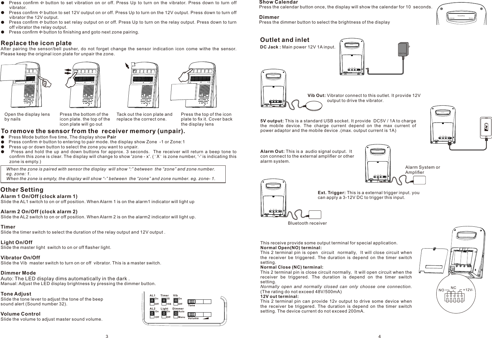 OnOff3S15SOnOffOnOffOnOffAutoManuAL1 Timer VibAL2 Light DimmerToneVolumeShow CalendarPress the calendar button once, the display will show the calendar for 10  seconds.DimmerPress the dimmer button to select the brightness of the display Alarm 1 On/Off (clock alarm 1)Slide the AL1 switch to on or off position. When Alarm 1 is on the alarm1 indicator will light upAlarm 2 On/Off (clock alarm 2)Slide the AL2 switch to on or off position. When Alarm 2 is on the alarm2 indicator will light up.TimerSlide the timer switch to select the duration of the relay output and 12V output .Light On/OffSlide the master light  switch to on or off ﬂasher light.Vibrator On/OffSlide the Vib  master switch to turn on or off  vibrator. This is a master switch.Dimmer ModeAuto: The LED display dims automatically in the dark .Manual: Adjust the LED display brightness by pressing the dimmer button.Tone AdjustSlide the tone lever to adjust the tone of the beep sound alert (Sound number 32).Volume ControlSlide the volume to adjust master sound volume. Other SettingOutlet and inletDC Jack : Main power 12V 1A input.Dim merCal end arSno oze /St op    Press  conﬁrm      button  to  set  vibration  on  or  off.  Press  Up  to  turn  on  the  vibrator.  Press  down  to  turn  off vibrator.    Press conﬁrm    button to set 12V output on or off. Press Up to turn on the 12V output. Press down to turn off vibrator the 12V output.    Press conﬁrm    button to set relay output on or off. Press Up to turn on the relay output. Press down to turn off vibrator the relay output.    Press conﬁrm    button to ﬁnishing and goto next zone pairing.To remove the sensor from the  receiver memory (unpair).    Press Mode button ﬁve time, The display show Pair    Press conﬁrm    button to entering to pair mode. the display show Zone  -1 or Zone:1    Press up or down button to select the zone you want to unpair.          Press  and  hold  the  up  and  down  buttons  for  approx.  3  seconds.    The  receiver  will  return  a  beep  tone  to conﬁrm this zone is clear. The display will change to show &apos;zone - x&apos;. (&apos;X&apos; is zone number, &apos;-&apos; is indicating this zone is empty.)   When the zone is paired with sensor the display  will show “:” between  the “zone” and zone number. eg. zone: 1.When the zone is empty, the display will show “-” between  the “zone” and zone number. eg. zone- 1.Ext. Trigger   AlarmOut    5V OutVib Out  12VDC InDimmerCalendarSnooze/Stop12V/1AExt. Trigger   AlarmOut    5V OutVib Out  12VDC InDimmerCalendarSnooze/StopExt. Trigger   AlarmOut    5V OutVib Out  12VDC InDimmerCalendarSnooze/StopExt. Trigger   AlarmOut    5V OutVib Out  12VDC InDimmerCalendarSnooze/StopAlarm System orAmpliﬁerExt. Trigger   AlarmOut    5V OutVib Out  12VDC InDimmerCalendarSnooze/StopBluetooth receiverReplace the icon plateAfter  pairing  the  sensor/bell  pusher,  do  not  forget  change  the  sensor  indication  icon  come  withe  the  sensor.  Please keep the original icon plate for unpair the zone.Vib Out: Vibrator connect to this outlet. It provide 12V                 output to drive the vibrator.5V output: This is a standard USB socket. It provide  DC5V / 1A to charge the  mobile  device.  The  charge  current  depend  on  the  max  current  of power adaptor and the mobile device .(max. output current is 1A)Alarm Out: This is a  audio signal output.  It con connect to the external ampliﬁer or other alarm system.Ext. Trigger: This is a external trigger input. you can apply a 3-12V DC to trigger this input.Open the display lensby nails Tack out the icon plate andreplace the correct one.Press the top of the icon plate to ﬁx it. Cover back the display lensPress the bottom of the icon plate. the top of the icon plate will go outNO NC +12V-This receive provide some output terminal for special application.Normal Open(NO) terminal:This  2 terminal  pin  is  open    circuit    normally,   It  will  close circuit  when the  receiver  be  triggered.  The  duration  is  depend  on  the  timer  switch setting.Normal Close (NC) terminal:This 2 terminal pin is close circuit normally,  It will open circuit when the receiver  be  triggered.  The  duration  is  depend  on  the  timer  switch setting.Normally  open  and  normally  closed  can  only  choose  one  connection.  (The rating do not exceed48V/500mA)12V out terminal:This  2  terminal  pin  can  provide  12v  output  to  drive  some  device  when the  receiver  be  triggered.  The  duration  is  depend  on  the  timer  switch setting. The device current do not exceed 200mA.3 4