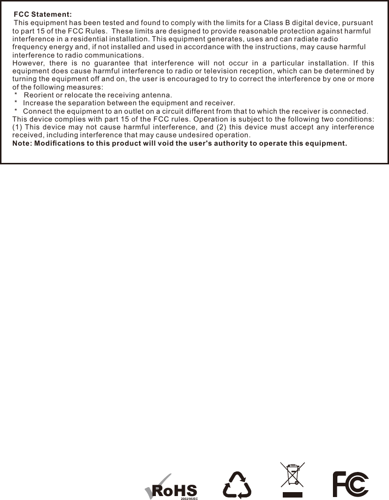 FCC Statement:This equipment has been tested and found to comply with the limits for a Class B digital device, pursuant to part 15 of the FCC Rules.  These limits are designed to provide reasonable protection against harmful interference in a residential installation. This equipment generates, uses and can radiate radio frequency energy and, if not installed and used in accordance with the instructions, may cause harmful interference to radio communications.However,  there  is  no  guarantee  that  interference  will  not  occur  in  a  particular  installation.  If  this equipment does cause harmful interference to radio or television reception, which can be determined by turning the equipment off and on, the user is encouraged to try to correct the interference by one or more of the following measures: *   Reorient or relocate the receiving antenna. *   Increase the separation between the equipment and receiver. *   Connect the equipment to an outlet on a circuit different from that to which the receiver is connected.This device complies with part 15 of the FCC rules. Operation is subject to the following two conditions: (1)  This  device  may  not  cause  harmful  interference,  and  (2)  this  device  must  accept  any  interference received, including interference that may cause undesired operation. Note: Modiﬁcations to this product will void the user&apos;s authority to operate this equipment.RoHS2002/95/EC