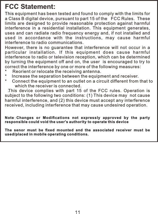 FCC Statement:This equipment has been tested and found to comply with the limits for a Class B digital device, pursuant to part 15 of the   FCC Rules.  These  limits  are  designed  to  provide  reasonable  protection  against  harmful interference  in  a  residential  installation.  This  equipment  generates, uses and can radiate radio frequency energy and, if not installed and used  in  accordance  with  the  instru ctions,  may  ca use  harmf ul interference to radio communications.  However,  there  is  no  guarantee  that  interference  will  not  occur  in  a parti c u la r  insta l l at io n .  If  th i s  eq u ip me nt  do e s  cause  h ar mf u l interference to radio or television reception, which can be determined by turning the equipment off and on, the user  is encouraged to try to correct the interference by one or more of the following measures: *   Reorient or relocate the receiving antenna.*   Increase the separation between the equipment and receiver.*   Connect the equipment to an outlet on a circuit different from that to which the receiver is connected..T  his  device  complies  with  part  15  of  the  FCC  rules.  Operation  is subject to the following two conditions: (1) This device may  not cause harmful interference, and (2) this device must accept any interference received, including interference that may cause undesired operation. Note:Changes  or  Modiﬁcations  not  expressly  approved  by  the  party responsible could void the user&apos;s authority to operate this device The  senor  must  be  ﬁxed  mounted  and  the  associated  receiver  must  be used/placed in mobile operating conditions. . 