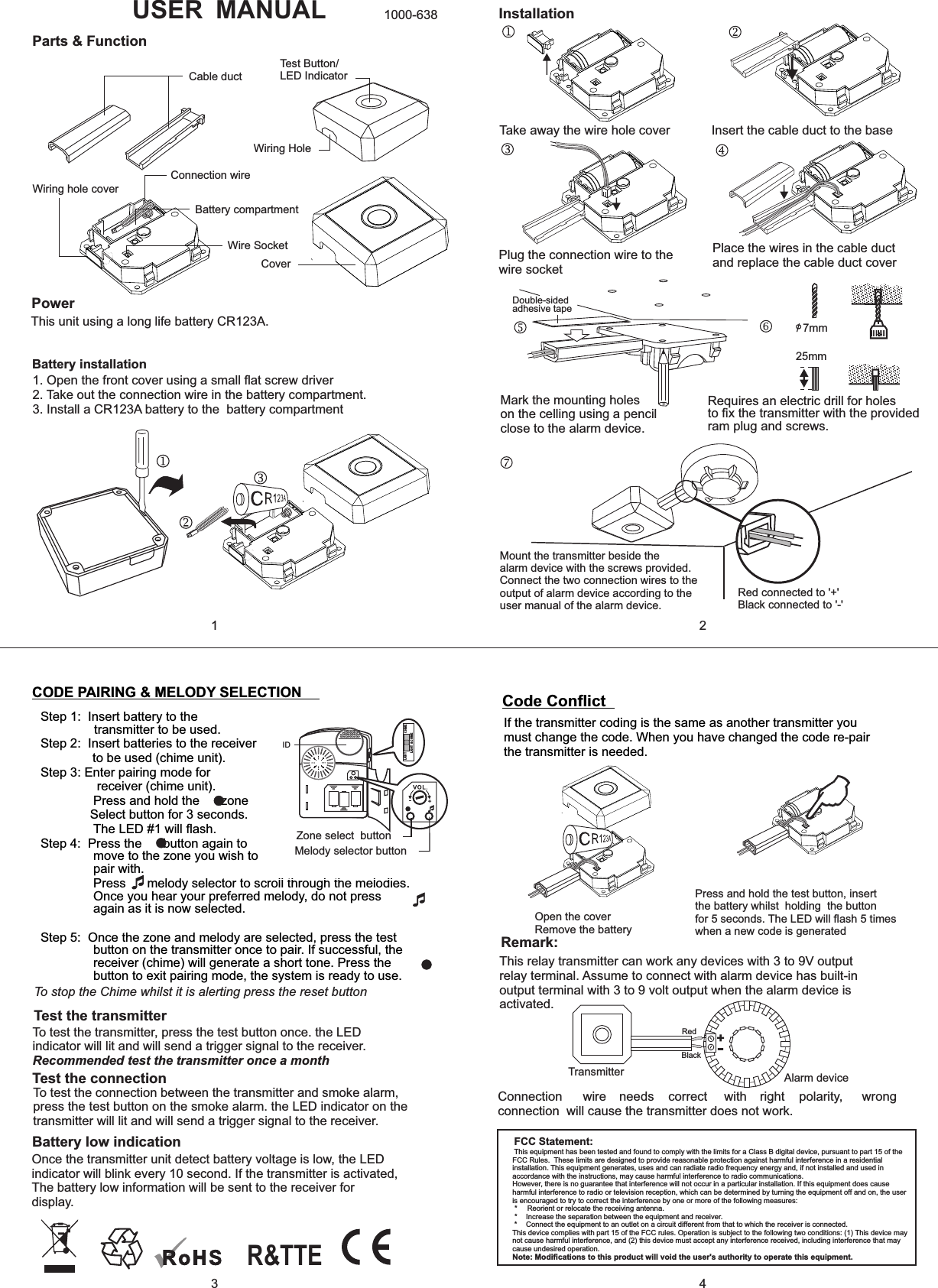 Step 1:  Insert battery to the transmitter to be used.Step 2:  Insert batteries to the receiver   to be used (chime unit).Step 3: Enter pairing mode for   receiver (chime unit).         Press and hold the      zone               Select button for 3 seconds.        The LED #1 will ﬂash.Step 4:  Press the      button again to move to the zone you wish to pair with.            Press      melody selector to scroll through the melodies. Once you hear your preferred melody, do not press again as it is now selected.       Step 5:  Once the zone and melody are selected, press the test  button on the transmitter once to pair. If successful, the receiver (chime) will generate a short tone. Press the     button to exit pairing mode, the system is ready to use. USER MANUALParts &amp; FunctionTest Button/LED IndicatorWiring HoleCable ductWiring hole coverConnection wireBattery compartmentWire SocketCoverPowerThis unit using a long life battery CR123A.1. Open the front cover using a small ﬂat screw driver2. Take out the connection wire in the battery compartment.3. Install a CR123A battery to the  battery compartmentInstallationTake away the wire hole cover  Insert the cable duct to the basePlug the connection wire to the wire socketPlace the wires in the cable ductand replace the cable duct coverMark the mounting holeson the celling using a pencilclose to the alarm device.o/ 7mm25mmRequires an electric drill for holes to ﬁx the transmitter with the provided ram plug and screws.Mount the transmitter beside thealarm device with the screws provided.Connect the two connection wires to theoutput of alarm device according to theuser manual of the alarm device.Red connected to &apos;+&apos;Black connected to &apos;-&apos;Double-sided adhesive tapeCODE PAIRING &amp; MELODY SELECTIONIDZone select  buttonMelody selector buttonCHIMELIGHTLIGHT &amp; CHIMETo stop the Chime whilst it is alerting press the reset buttonTest the transmitterTo test the transmitter, press the test button once. the LED indicator will lit and will send a trigger signal to the receiver.Recommended test the transmitter once a monthBattery low indicationOnce the transmitter unit detect battery voltage is low, the LED indicator will blink every 10 second. If the transmitter is activated,  The battery low information will be sent to the receiver for display.   Code ConﬂictIf the transmitter coding is the same as another transmitter you must change the code. When you have changed the code re-pair the transmitter is needed. Open the coverRemove the batteryPress and hold the test button, insert the battery whilst  holding  the button for 5 seconds. The LED will ﬂash 5 times when a new code is generatedTest the connectionTo test the connection between the transmitter and smoke alarm, press the test button on the smoke alarm. the LED indicator on the transmitter will lit and will send a trigger signal to the receiver.1000-6381324Remark:This relay transmitter can work any devices with 3 to 9V output relay terminal. Assume to connect with alarm device has built-in output terminal with 3 to 9 volt output when the alarm device is activated. RedBlack+-Connection  wire  needs  correct  with  right  polarity,  wrong connection  will cause the transmitter does not work.Alarm deviceTransmitterBattery installationR&amp;TTEFCC Statement:This equipment has been tested and found to comply with the limits for a Class B digital device, pursuant to part 15 of the FCC Rules.  These limits are designed to provide reasonable protection against harmful interference in a residential installation. This equipment generates, uses and can radiate radio frequency energy and, if not installed and used in accordance with the instructions, may cause harmful interference to radio communications.However, there is no guarantee that interference will not occur in a particular installation. If this equipment does cause harmful interference to radio or television reception, which can be determined by turning the equipment off and on, the user is encouraged to try to correct the interference by one or more of the following measures: *   Reorient or relocate the receiving antenna. *   Increase the separation between the equipment and receiver. *   Connect the equipment to an outlet on a circuit different from that to which the receiver is connected.This device complies with part 15 of the FCC rules. Operation is subject to the following two conditions: (1) This device may not cause harmful interference, and (2) this device must accept any interference received, including interference that may cause undesired operation. Note: Modiﬁcations to this product will void the user&apos;s authority to operate this equipment.