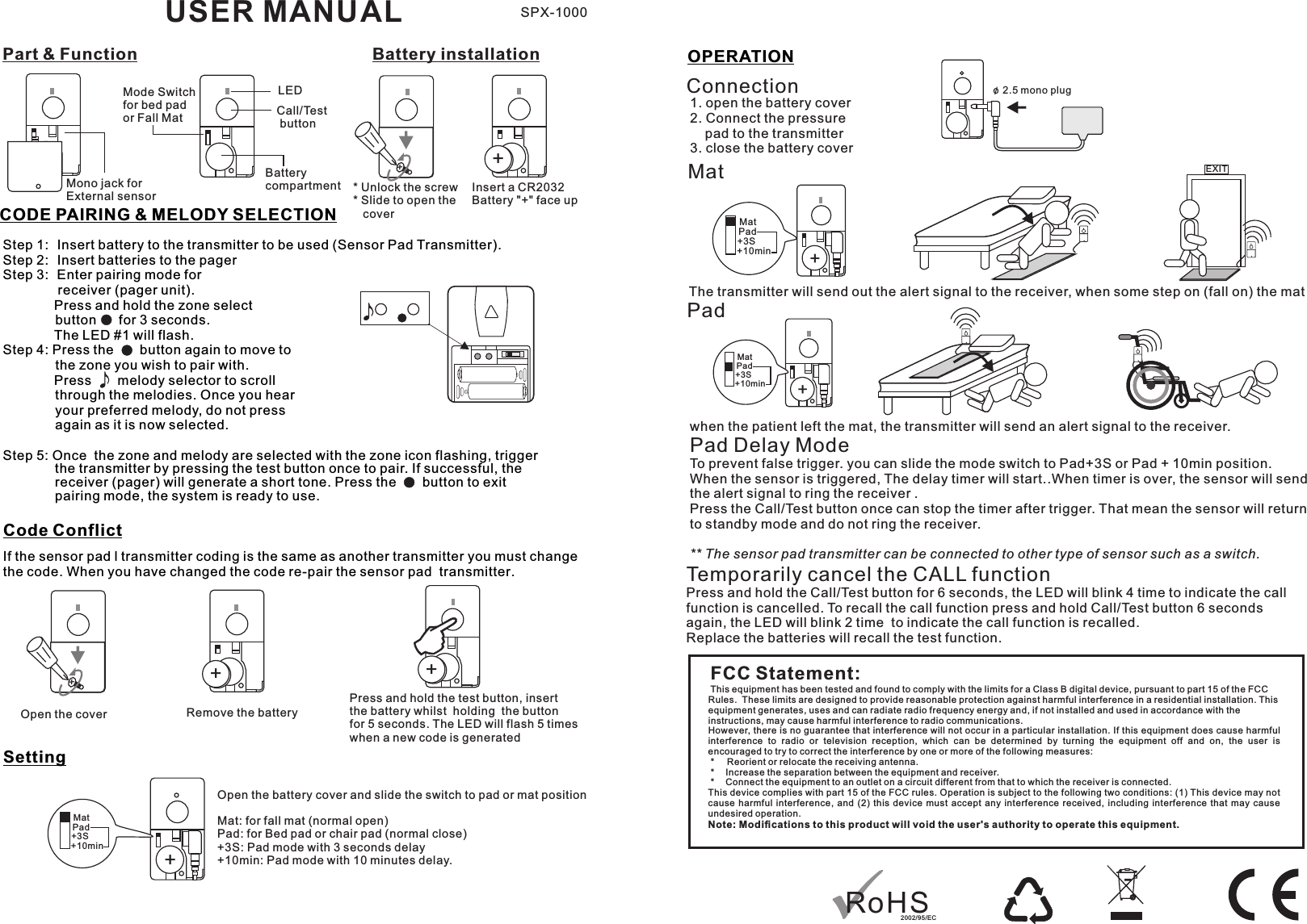 Part &amp; Function Battery installationMono jack forExternal sensorBatterycompartment * Unlock the screw* Slide to open the    coverInsert a CR2032 Battery &quot;+&quot; face upMode Switch for bed pad or Fall MatCode ConflictSettingIf the sensor pad l transmitter coding is the same as another transmitter you must change the code. When you have changed the code re-pair the sensor pad  transmitter. Open the cover Remove the batteryPress and hold the test button, insert the battery whilst  holding  the button for 5 seconds. The LED will flash 5 times when a new code is generatedUSER MANUALStep 1:  Insert battery to the transmitter to be used (Sensor Pad Transmitter).Step 2:  Insert batteries to the pagerStep 3:  Enter pairing mode for   receiver (pager unit).         Press and hold the zone select               button      for 3 seconds.        The LED #1 will flash.Step 4: Press the       button again to move to               the zone you wish to pair with.          Press       melody selector to scroll               through the melodies. Once you hear               your preferred melody, do not press               again as it is now selected.           Step 5: Once  the zone and melody are selected with the zone icon flashing, trigger the transmitter by pressing the test button once to pair. If successful, the receiver (pager) will generate a short tone. Press the     button to exit  pairing mode, the system is ready to use. CODE PAIRING &amp; MELODY SELECTIONOPERATIONPadConnectionMatwhen the patient left the mat, the transmitter will send an alert signal to the receiver. Pad Delay ModeTo prevent false trigger. you can slide the mode switch to Pad+3S or Pad + 10min position. When the sensor is triggered, The delay timer will start..When timer is over, the sensor will sendthe alert signal to ring the receiver .Press the Call/Test button once can stop the timer after trigger. That mean the sensor will return to standby mode and do not ring the receiver.** The sensor pad transmitter can be connected to other type of sensor such as a switch.The transmitter will send out the alert signal to the receiver, when some step on (fall on) the mat1. open the battery cover2. Connect the pressure     pad to the transmitter3. close the battery coverFCC Statement:This equipment has been tested and found to comply with the limits for a Class B digital device, pursuant to part 15 of the FCC Rules.  These limits are designed to provide reasonable protection against harmful interference in a residential installation. This equipment generates, uses and can radiate radio frequency energy and, if not installed and used in accordance with the instructions, may cause harmful interference to radio communications.However, there is no guarantee that interference will not occur in a particular installation. If this equipment does cause harmful interference  to  radio  or  television  reception,  which  can  be  determined  by  turning  the  equipment  off  and  on,  the  user  is encouraged to try to correct the interference by one or more of the following measures: *   Reorient or relocate the receiving antenna. *   Increase the separation between the equipment and receiver. *   Connect the equipment to an outlet on a circuit different from that to which the receiver is connected.This device complies with part 15 of the FCC rules. Operation is subject to the following two conditions: (1) This device may not cause  harmful  interference,  and  (2)  this  device  must  accept  any  interference  received,  including  interference  that  may  cause undesired operation. Note: Modiﬁcations to this product will void the user&apos;s authority to operate this equipment.EXITSPX-1000++++++++Open the battery cover and slide the switch to pad or mat position Mat: for fall mat (normal open)Pad: for Bed pad or chair pad (normal close)+3S: Pad mode with 3 seconds delay+10min: Pad mode with 10 minutes delay.o 2.5 mono plug/MatMatMatPadPadPad+3S+3S+3S+10min+10min+10minCall/Test buttonTemporarily cancel the CALL functionPress and hold the Call/Test button for 6 seconds, the LED will blink 4 time to indicate the call function is cancelled. To recall the call function press and hold Call/Test button 6 seconds again, the LED will blink 2 time  to indicate the call function is recalled.Replace the batteries will recall the test function. LEDRoHS20 02/ 9 5/E C