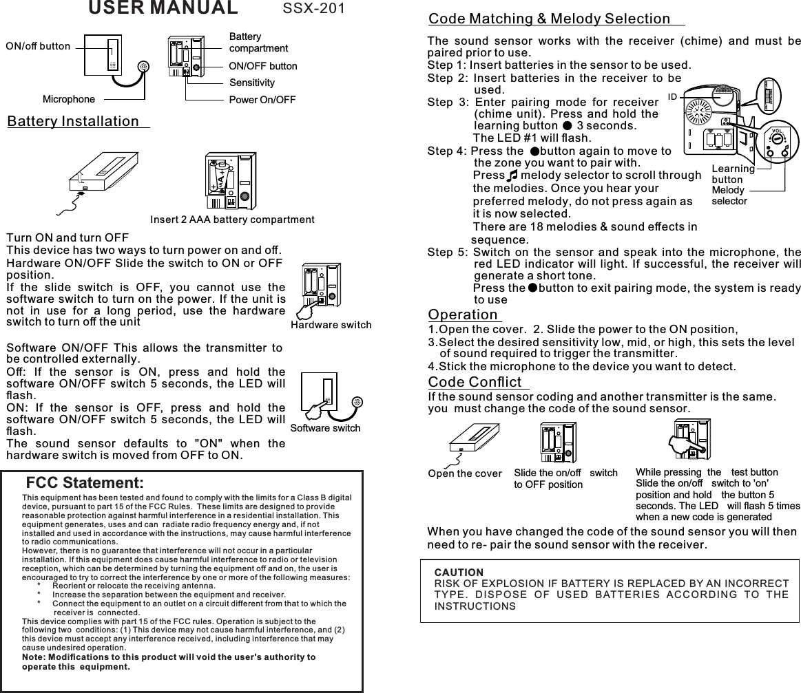 ON/oﬀ buttonON/OFF buttonMicrophoneSensitivity Power On/OFFBattery compartmentBattery Installation++Insert 2 AAA battery compartment Turn ON and turn OFFThis device has two ways to turn power on and oﬀ.Hardware ON/OFF Slide the switch to ON or OFF position.If  the  slide  switch  is  OFF,  you  cannot  use  the software switch to turn on the  power. If the unit is not  in  use  for  a  long  period,  use  the  hardware switch to turn oﬀ the unitSoftware  ON/OFF  This  allows  the  transmitter  to be controlled externally. Oﬀ:  If  the  sensor  is  ON,  press  and  hold  the software  ON/OFF  switch  5  seconds,  the  LED  will ﬂash. ON:  If  the  sensor  is  OFF,  press  and  hold  the software  ON/OFF  switch  5  seconds,  the  LED  will ﬂash. The  sound  sensor  defaults  to  &quot;ON&quot;  when  the hardware switch is moved from OFF to ON.Hardware switchSoftware switchCode Matching &amp; Melody SelectionThe  sound  sensor  works  with  the  receiver  (chime)  and  must  be paired prior to use.Step 1: Insert batteries in the sensor to be used.Step  2:  Insert  batteries  in  the  receiver  to  be used.Step  3:  Enter  pairing  mode  for  receiver (chime  unit).  Press  and  hold  the       learning button      3 seconds. The LED #1 will ﬂash.Step 4: Press the     button again to move to the zone you want to pair with.   Press     melody selector to scroll through the melodies. Once you hear your preferred melody, do not press again as it is now selected.       There are 18 melodies &amp; sound eﬀects in sequence. Step  5:  Switch  on  the  sensor  and  speak  into  the  microphone,  the red  LED  indicator  will  light.  If  successful, the  receiver  will generate a short tone. Press the   button to exit pairing mode, the system is ready to useIDLearning buttonMelody selectorCHIM ELIGHTLIGHT &amp; CHIMEOperation1.Open the cover.  2. Slide the power to the ON position, 3.Select the desired sensitivity low, mid, or high, this sets the level of sound required to trigger the transmitter. 4.Stick the microphone to the device you want to detect.Open the cover Slide the on/oﬀ  switchto OFF positionWhile pressing  the  test buttonSlide the on/oﬀ  switch to &apos;on&apos;position and hold  the button 5 seconds. The LED  will ﬂash 5 times when a new code is generatedCode ConﬂictIf the sound sensor coding and another transmitter is the same. you  must change the code of the sound sensor.When you have changed the code of the sound sensor you will then need to re- pair the sound sensor with the receiver.FCC Statement:CAUTION RISK OF EXPLOSION IF BATTERY IS REPLACED BY AN INCORRECT TY P E .  D I SP O S E  O F  U S E D  BAT TE R I E S  AC CO R D I N G  TO  T H E INSTRUCTIONS This equipment has been tested and found to comply with the limits for a Class B digital device, pursuant to part 15 of the FCC Rules.  These limits are designed to provide reasonable protection against harmful interference in a residential installation. This equipment generates, uses and can  radiate radio frequency energy and, if not installed and used in accordance with the instructions, may cause harmful interference to radio communications. However, there is no guarantee that interference will not occur in a particular installation. If this equipment does cause harmful interference to radio or television reception, which can be determined by turning the equipment off and on, the user is encouraged to try to correct the interference by one or more of the following measures:         *  Reorient or relocate the receiving antenna.       *  Increase the separation between the equipment and receiver.       *  Connect the equipment to an outlet on a circuit different from that to which the receiver is  connected. This device complies with part 15 of the FCC rules. Operation is subject to the following two  conditions: (1) This device may not cause harmful interference, and (2) this device must accept any interference received, including interference that may cause undesired operation.  Note: Modiﬁcations to this product will void the user&apos;s authority to operate this  equipment.USER MANUAL SSX-201