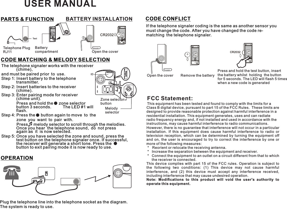 BATTERY INSTALLATION zone you want to pair with.        Press     melody selector to scroll through the melodies. Once you hear  the telephone sound, do not press  again as  it  is now selected.Step 5: Once you have selected the zone and sound, press the test button on the telephone signaler once. If successful, the receiver will generate a short tone. Press the    button to exit pairing mode it is now ready to use.+CR2032TestTelephone PlugRJ11Batterycompartment Open the coverThe telephone signaler works with the receiver (chime), and must be paired prior to use.Step 1: Insert battery to the telephone transmitter.Step 2: Insert batteries to the receiver (chime).Step 3: Enter pairing mode for receiver (chime unit).         Press and hold the     zone selector button 3 seconds.   The LED #1 will flash.Step 4: Press the     button again to move to the  CODE MATCHING &amp; MELODY SELECTIONIDZone selectorbuttonMelody selectorCHI MELIG HTLIG HT &amp; CHIM EOPERATIONCODE CONFLICTIf the telephone signaler coding is the same as another sensor you must change the code. After you have changed the code re-matching the telephone signaler. ++CR2032Open the cover Remove the batteryPress and hold the test button, insert the battery whilst  holding  the button for 5 seconds. The LED will flash 5 times when a new code is generatedPlug the telephone line into the telephone socket as the diagram. The system is ready to use.PARTS &amp; FUNCTION USER MANUALFCC Statement:This equipment has been tested and found to comply with the limits for a Class B digital device, pursuant to part 15 of the FCC Rules.  These limits are designed to provide reasonable protection against harmful interference in a residential installation. This equipment generates, uses and can radiate radio frequency energy and, if not installed and used in accordance with the instructions, may cause harmful interference to radio communications.However, there is no guarantee that interference will not occur in a particular installation.  If  this  equipment  does  cause  harmful  interference  to  radio  or television  reception,  which  can be  determined by  turning the  equipment off and  on,  the  user  is  encouraged  to  try  to  correct  the  interference  by  one  or more of the following measures: *   Reorient or relocate the receiving antenna. *   Increase the separation between the equipment and receiver. *   Connect the equipment to an outlet on a circuit different from that to which the receiver is connected.This  device complies  with  part  15  of  the  FCC  rules.  Operation  is  subject to the  following  two  conditions:  (1)  This  device  may  not  cause  harmful interference,  and  (2)  this  device  must  accept  any  interference  received, including interference that may cause undesired operation. Note:  Modiﬁcations  to  this  product  will  void  the  user&apos;s  authority  to operate this equipment.