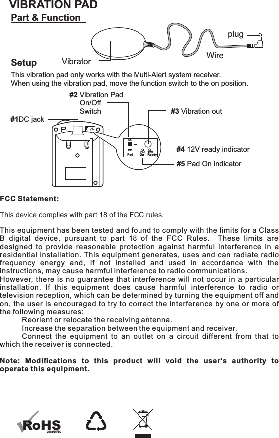 FCC Statement:This device complies with part 18 of the FCC rules. This equipment has been tested and found to comply with the limits for a Class B  digital  device,  pursuant  to  part  18  of  the  FCC  Rules.    These  limits  are designed  to  provide  reasonable  protection  against  harmful  interference  in  a residential installation. This equipment generates, uses and can radiate radio frequency  energy  and,  if  not  installed  and  used  in  accordance  with  the instructions, may cause harmful interference to radio communications.However, there is no guarantee that interference will not occur in a particular installation.  If  this  equipment  does  cause  harmful  interference  to  radio  or television reception, which can be determined by turning the equipment off and on, the user is encouraged to try to correct the interference by one or more of the following measures:   Reorient or relocate the receiving antenna.   Increase the separation between the equipment and receiver.   Connect  the  equipment  to  an  outlet  on  a  circuit  different  from  that  to which the receiver is connected.Note:  Modiﬁcations  to  this  product  will  void  the  user&apos;s  authority  to operate this equipment.Part &amp; FunctionSetup#1DC jack#2 Vibration Pad     On/Off     Switch #3 Vibration outVIBRATION PADVibrator WireplugThis vibration pad only works with the Multi-Alert system receiver.When using the vibration pad, move the function switch to the on position.OnOffPad PadOn 12VReady#4 12V ready indicator#5 Pad On indicatorRoHS2002/95/EC