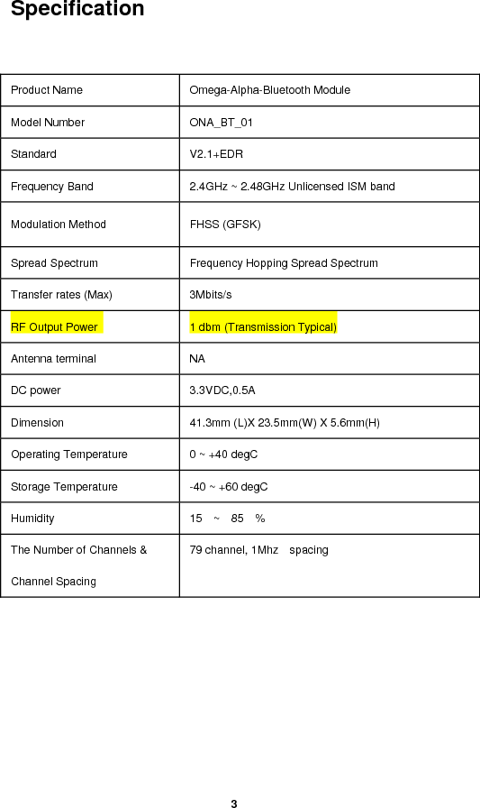  3  Specification   Product Name    Omega-Alpha-Bluetooth Module   Model Number    ONA_BT_01 Standard   V2.1+EDR Frequency Band    2.4GHz ~ 2.48GHz Unlicensed ISM band Modulation Method    FHSS (GFSK) Spread Spectrum    Frequency Hopping Spread Spectrum Transfer rates (Max)    3Mbits/s RF Output Power    1 dbm (Transmission Typical) Antenna terminal    NA DC power    3.3VDC,0.5A Dimension    41.3mm (L)X 23.5mm(W) X 5.6mm(H) Operating Temperature    0 ~ +40 degC Storage Temperature    -40 ~ +60 degC Humidity   15  ~  85  %  The Number of Channels &amp; Channel Spacing 79 channel, 1Mhz  spacing  